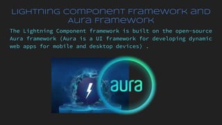 Lightning Component Framework and
Aura Framework
The Lightning Component framework is built on the open-source
Aura framework (Aura is a UI framework for developing dynamic
web apps for mobile and desktop devices) .
 