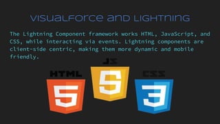 Visualforce and Lightning
The Lightning Component framework works HTML, JavaScript, and
CSS, while interacting via events. Lightning components are
client-side centric, making them more dynamic and mobile
friendly.
 