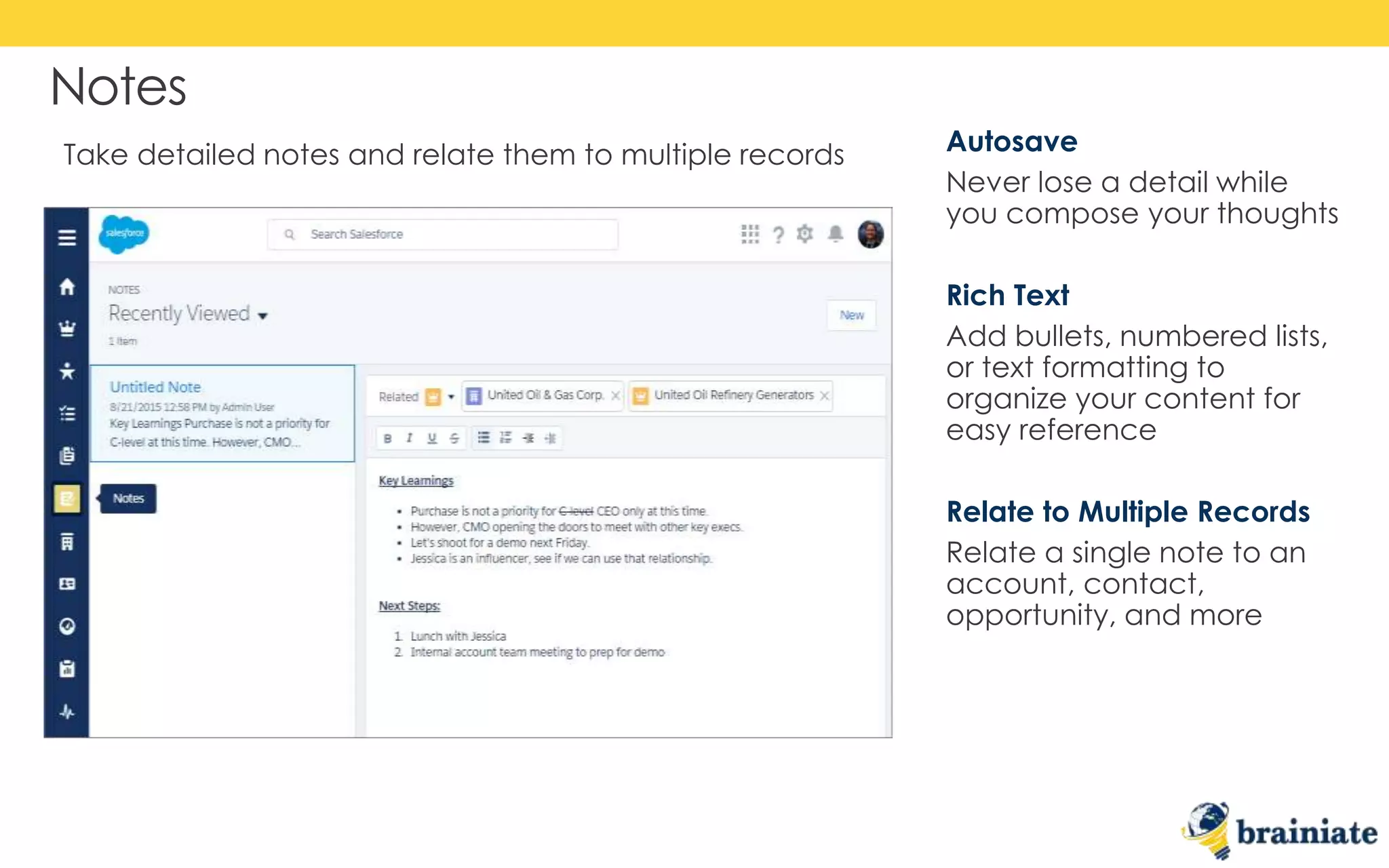 Notes
Autosave
Never lose a detail while
you compose your thoughts
Rich Text
Add bullets, numbered lists,
or text formatting to
organize your content for
easy reference
Relate to Multiple Records
Relate a single note to an
account, contact,
opportunity, and more
Take detailed notes and relate them to multiple records
 