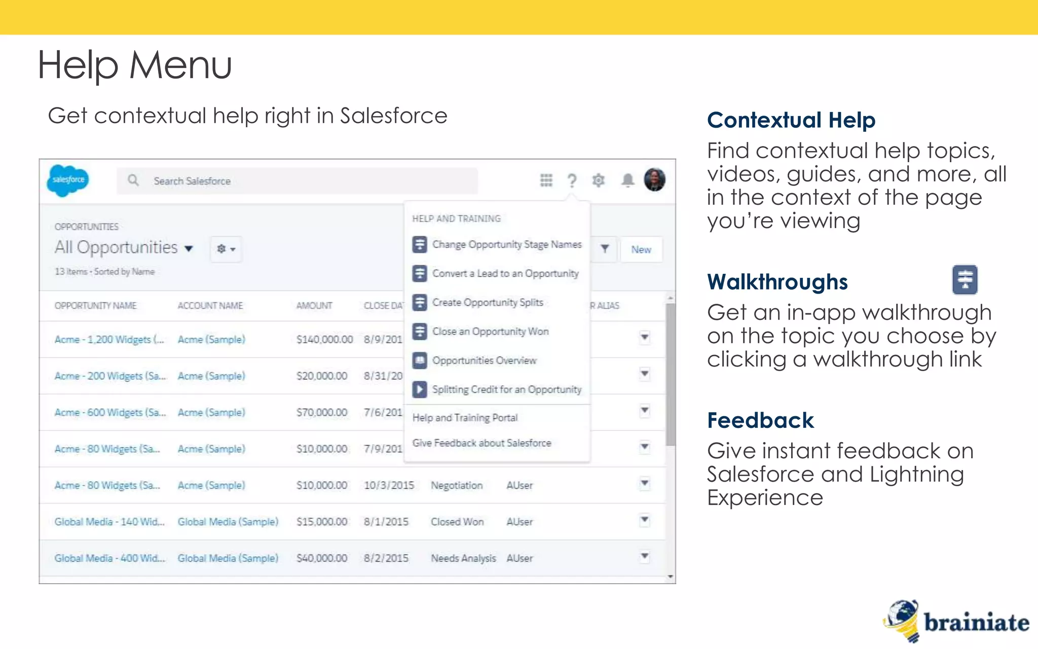Help Menu
Contextual Help
Find contextual help topics,
videos, guides, and more, all
in the context of the page
you’re viewing
Walkthroughs
Get an in-app walkthrough
on the topic you choose by
clicking a walkthrough link
Feedback
Give instant feedback on
Salesforce and Lightning
Experience
Get contextual help right in Salesforce
 