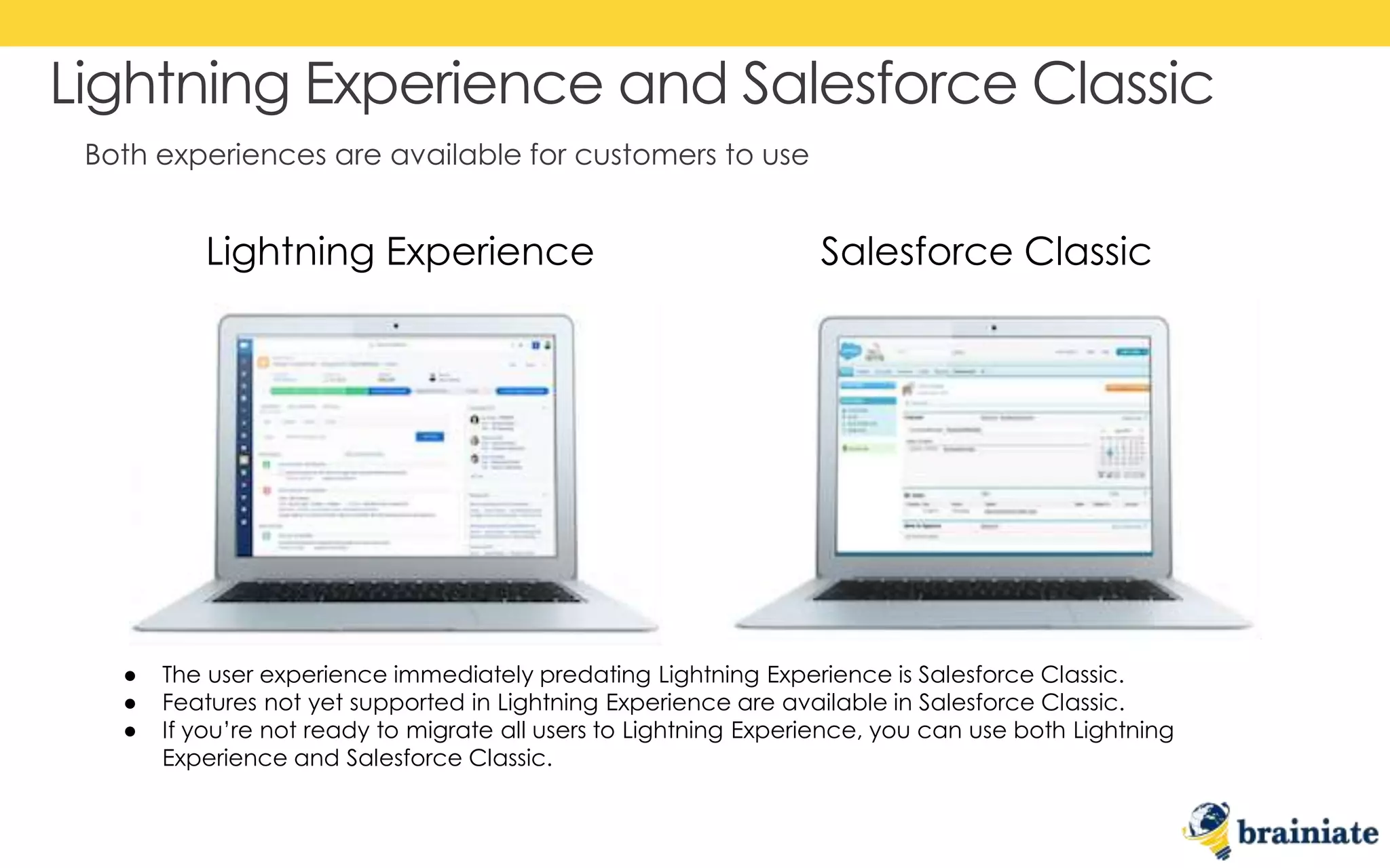 Both experiences are available for customers to use
Lightning Experience and Salesforce Classic
Lightning Experience Salesforce Classic
● The user experience immediately predating Lightning Experience is Salesforce Classic.
● Features not yet supported in Lightning Experience are available in Salesforce Classic.
● If you’re not ready to migrate all users to Lightning Experience, you can use both Lightning
Experience and Salesforce Classic.
 