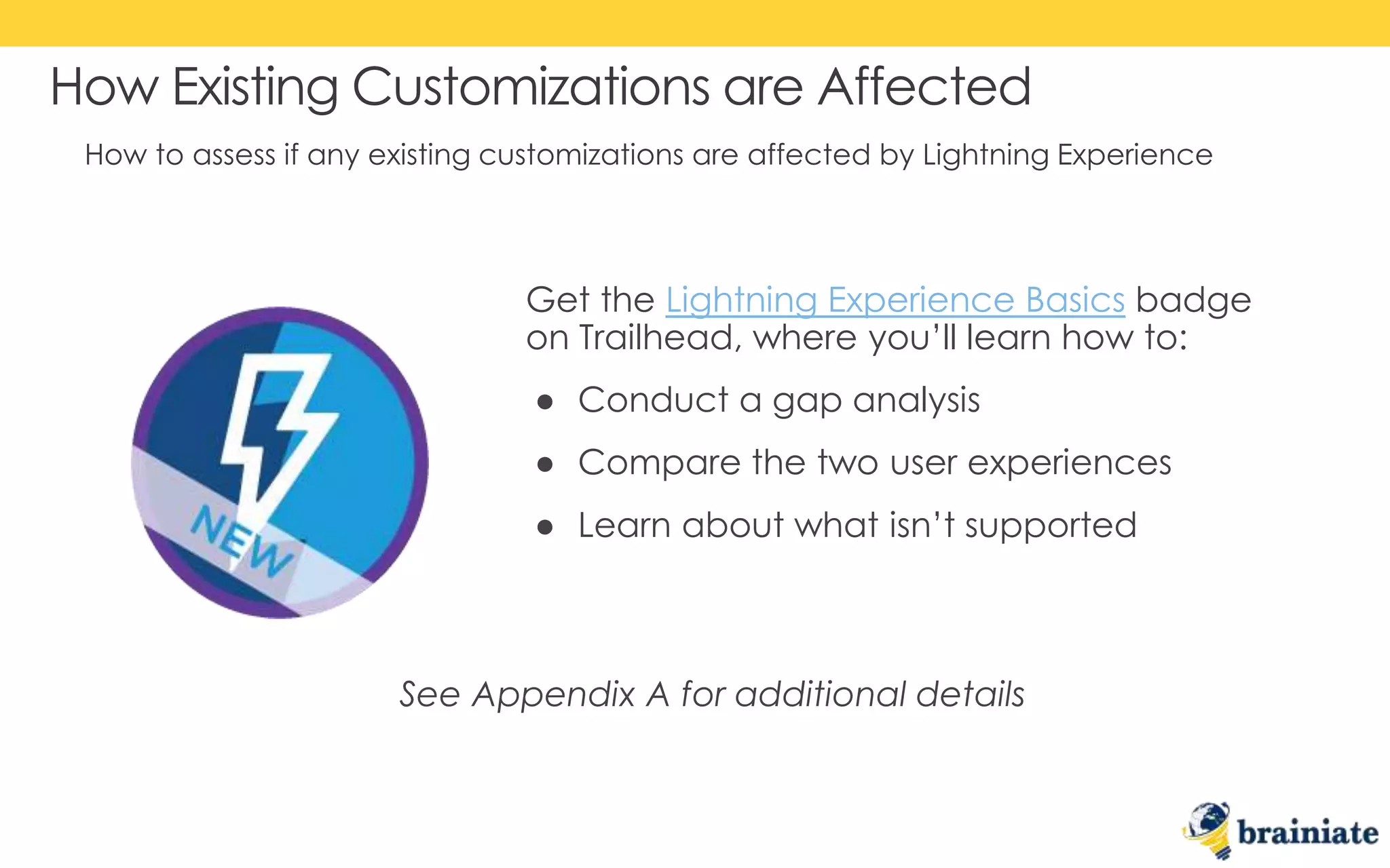 How to assess if any existing customizations are affected by Lightning Experience
How Existing Customizations are Affected
Get the Lightning Experience Basics badge
on Trailhead, where you’ll learn how to:
● Conduct a gap analysis
● Compare the two user experiences
● Learn about what isn’t supported
See Appendix A for additional details
 