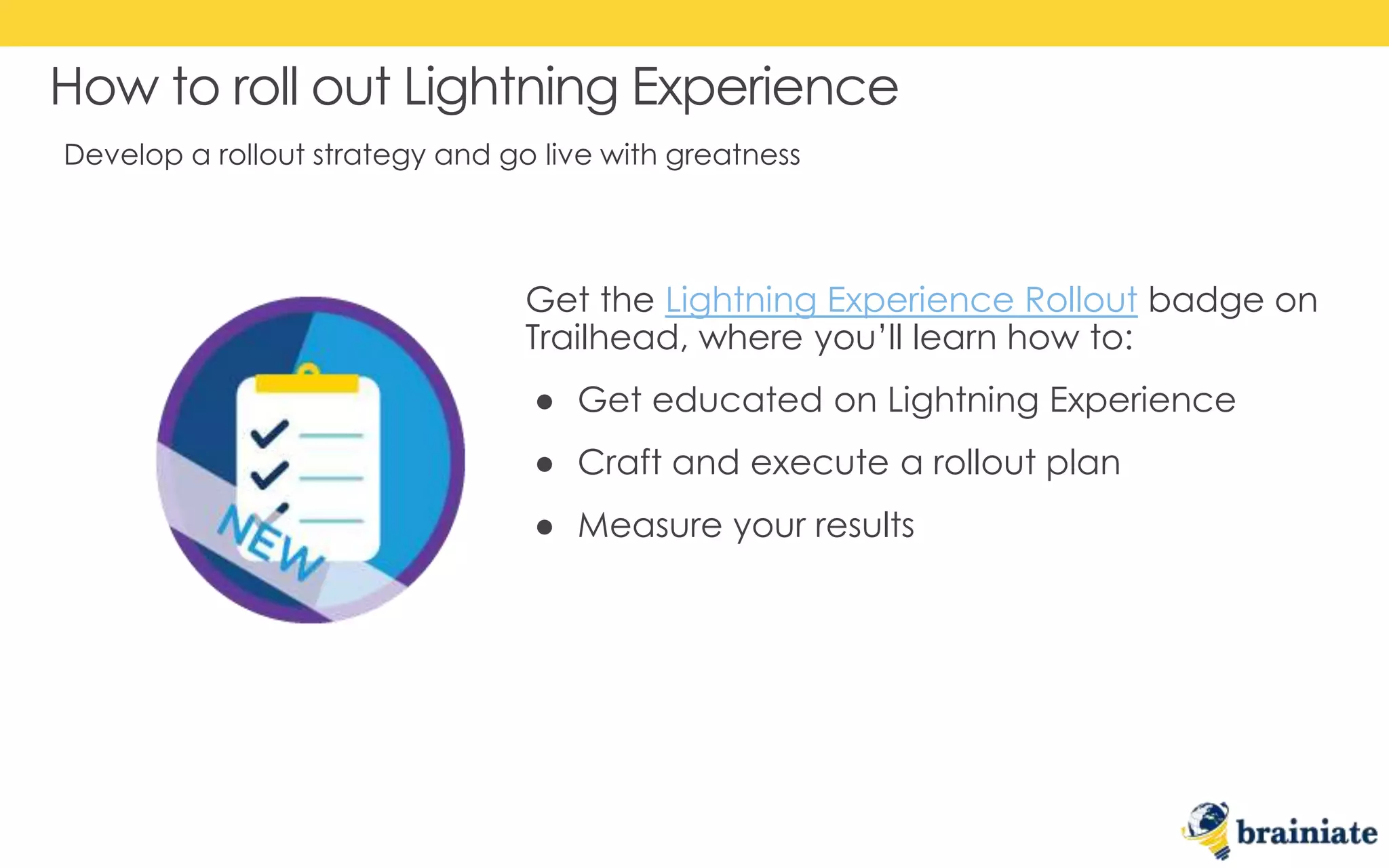 Develop a rollout strategy and go live with greatness
How to roll out Lightning Experience
Get the Lightning Experience Rollout badge on
Trailhead, where you’ll learn how to:
● Get educated on Lightning Experience
● Craft and execute a rollout plan
● Measure your results
 