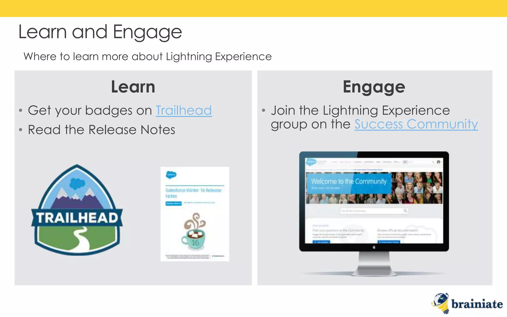 • Get your badges on Trailhead
• Read the Release Notes
• Join the Lightning Experience
group on the Success Community
Learn and Engage
Where to learn more about Lightning Experience
Learn Engage
 