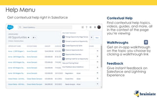 Help Menu
Contextual Help
Find contextual help topics,
videos, guides, and more, all
in the context of the page
you’re viewing
Walkthroughs
Get an in-app walkthrough
on the topic you choose by
clicking a walkthrough link
Feedback
Give instant feedback on
Salesforce and Lightning
Experience
Get contextual help right in Salesforce
 