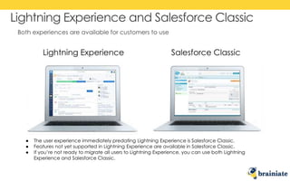 Both experiences are available for customers to use
Lightning Experience and Salesforce Classic
Lightning Experience Salesforce Classic
● The user experience immediately predating Lightning Experience is Salesforce Classic.
● Features not yet supported in Lightning Experience are available in Salesforce Classic.
● If you’re not ready to migrate all users to Lightning Experience, you can use both Lightning
Experience and Salesforce Classic.
 