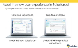 Lightning Experience is a new, modern user experience in Salesforce
Meet the new user experience in Salesforce!
Lightning Experience Salesforce Classic
Meet the new Salesforce Understand the previous
experience
 