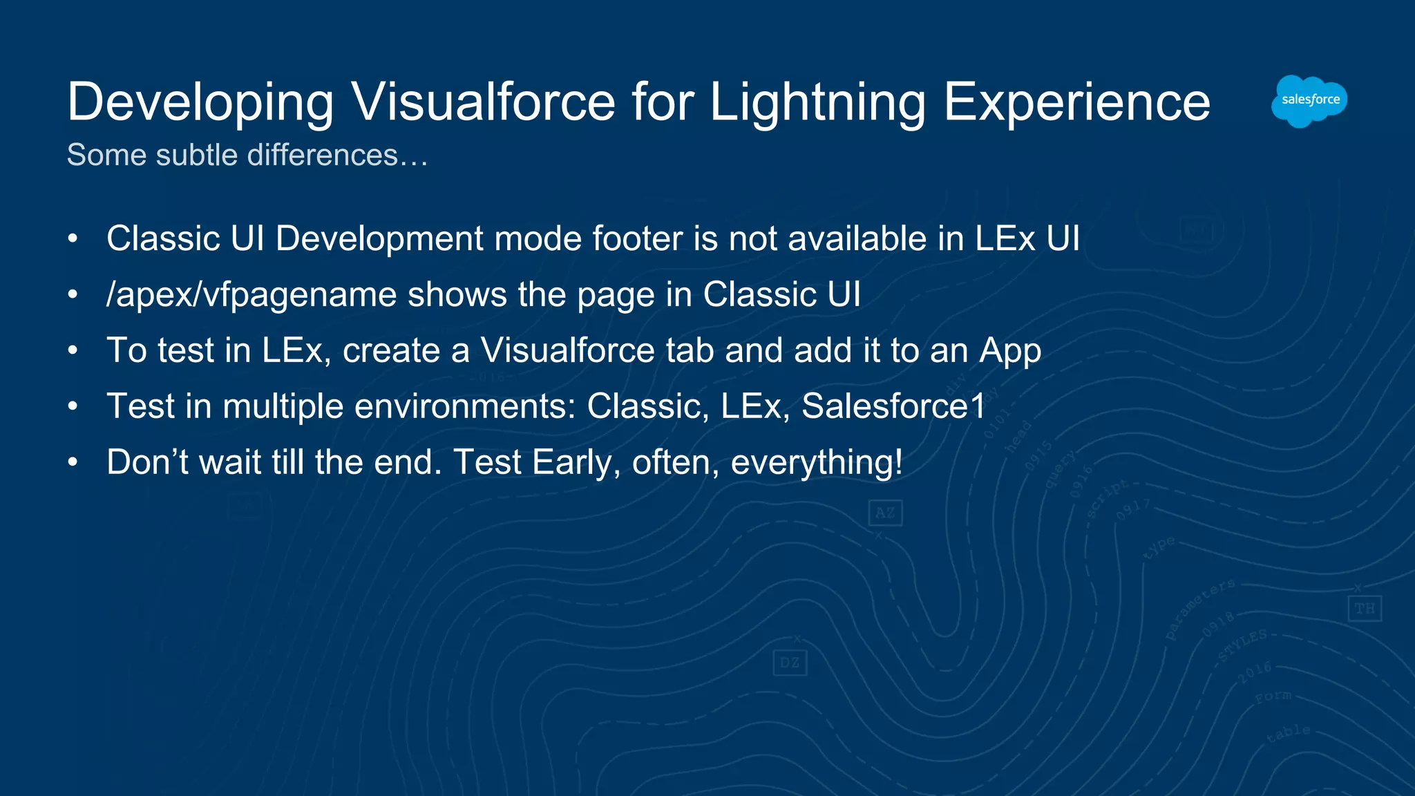 • Classic UI Development mode footer is not available in LEx UI
• /apex/vfpagename shows the page in Classic UI
• To test in LEx, create a Visualforce tab and add it to an App
• Test in multiple environments: Classic, LEx, Salesforce1
• Don’t wait till the end. Test Early, often, everything!
Developing Visualforce for Lightning Experience
Some subtle differences…
 