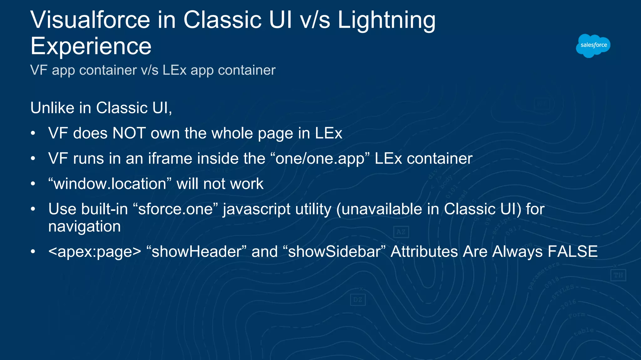 Unlike in Classic UI,
• VF does NOT own the whole page in LEx
• VF runs in an iframe inside the “one/one.app” LEx container
• “window.location” will not work
• Use built-in “sforce.one” javascript utility (unavailable in Classic UI) for
navigation
• <apex:page> “showHeader” and “showSidebar” Attributes Are Always FALSE
Visualforce in Classic UI v/s Lightning
Experience
VF app container v/s LEx app container
 