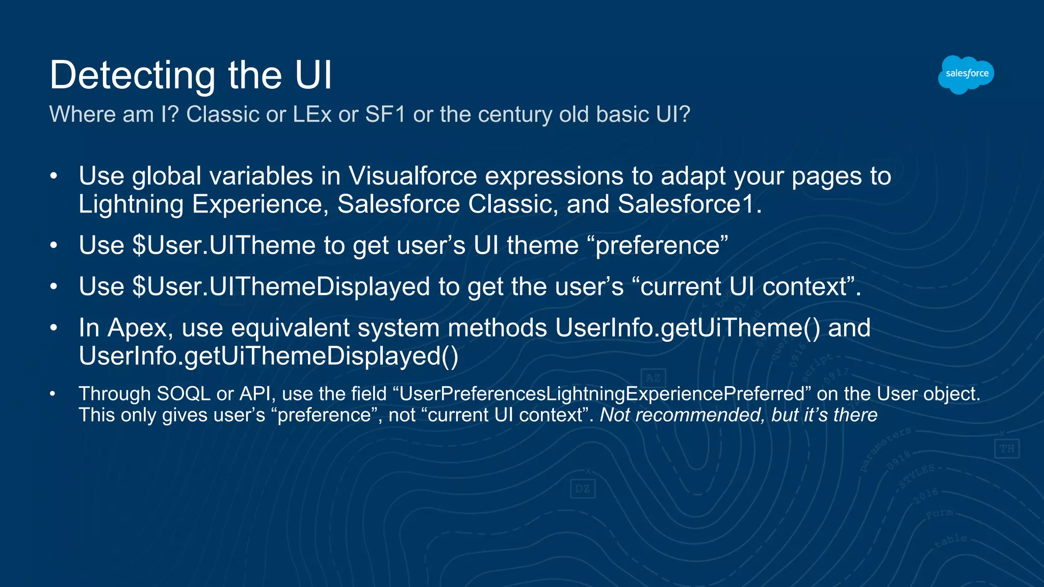 • Use global variables in Visualforce expressions to adapt your pages to
Lightning Experience, Salesforce Classic, and Salesforce1.
• Use $User.UITheme to get user’s UI theme “preference”
• Use $User.UIThemeDisplayed to get the user’s “current UI context”.
• In Apex, use equivalent system methods UserInfo.getUiTheme() and
UserInfo.getUiThemeDisplayed()
• Through SOQL or API, use the field “UserPreferencesLightningExperiencePreferred” on the User object.
This only gives user’s “preference”, not “current UI context”. Not recommended, but it’s there
Detecting the UI
Where am I? Classic or LEx or SF1 or the century old basic UI?
 