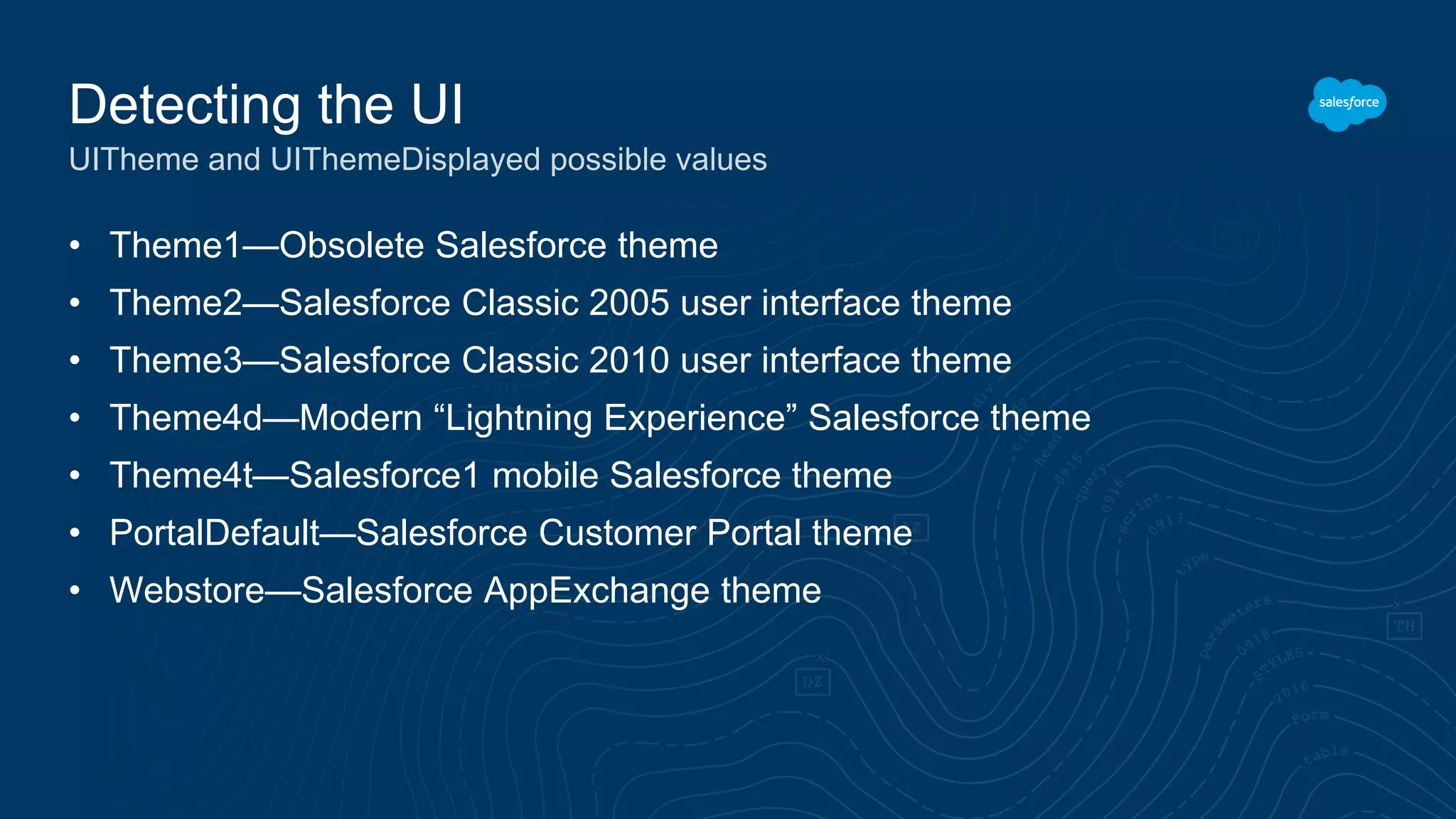 • Theme1—Obsolete Salesforce theme
• Theme2—Salesforce Classic 2005 user interface theme
• Theme3—Salesforce Classic 2010 user interface theme
• Theme4d—Modern “Lightning Experience” Salesforce theme
• Theme4t—Salesforce1 mobile Salesforce theme
• PortalDefault—Salesforce Customer Portal theme
• Webstore—Salesforce AppExchange theme
Detecting the UI
UITheme and UIThemeDisplayed possible values
 