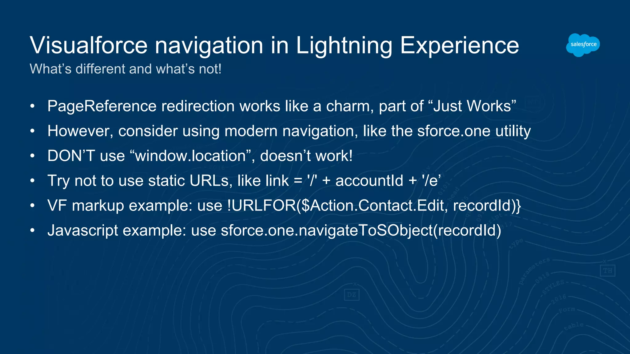 • PageReference redirection works like a charm, part of “Just Works”
• However, consider using modern navigation, like the sforce.one utility
• DON’T use “window.location”, doesn’t work!
• Try not to use static URLs, like link = '/' + accountId + '/e’
• VF markup example: use !URLFOR($Action.Contact.Edit, recordId)}
• Javascript example: use sforce.one.navigateToSObject(recordId)
Visualforce navigation in Lightning Experience
What’s different and what’s not!
 