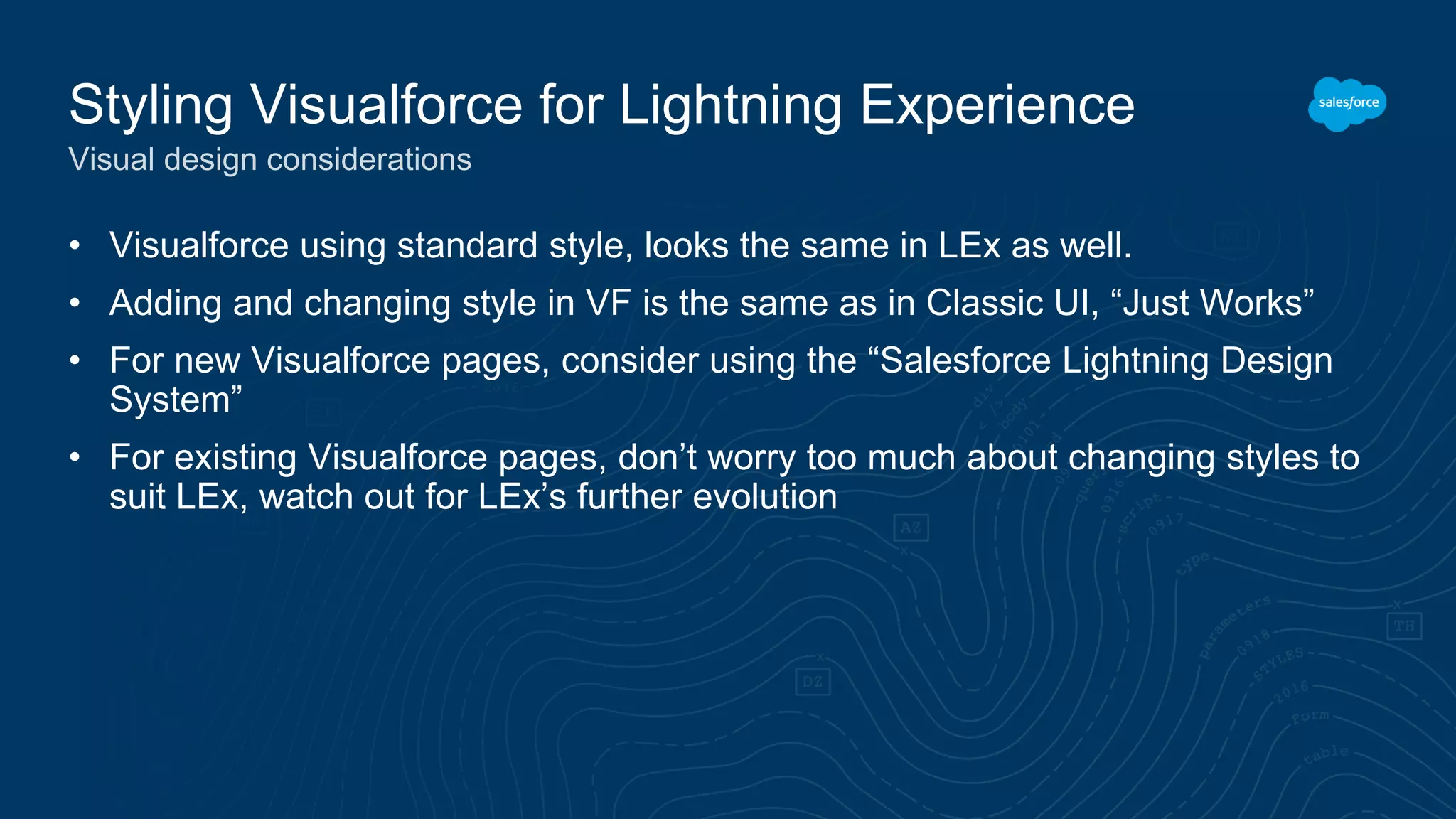 • Visualforce using standard style, looks the same in LEx as well.
• Adding and changing style in VF is the same as in Classic UI, “Just Works”
• For new Visualforce pages, consider using the “Salesforce Lightning Design
System”
• For existing Visualforce pages, don’t worry too much about changing styles to
suit LEx, watch out for LEx’s further evolution
Styling Visualforce for Lightning Experience
Visual design considerations
 