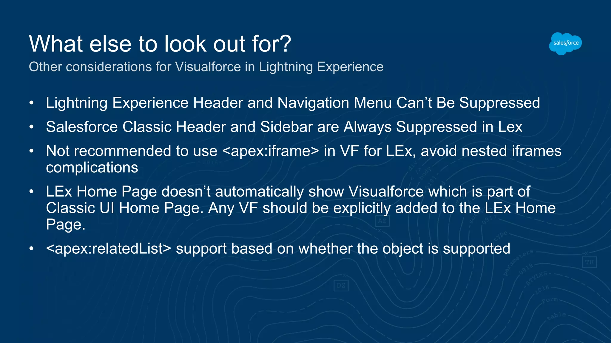 • Lightning Experience Header and Navigation Menu Can’t Be Suppressed
• Salesforce Classic Header and Sidebar are Always Suppressed in Lex
• Not recommended to use <apex:iframe> in VF for LEx, avoid nested iframes
complications
• LEx Home Page doesn’t automatically show Visualforce which is part of
Classic UI Home Page. Any VF should be explicitly added to the LEx Home
Page.
• <apex:relatedList> support based on whether the object is supported
What else to look out for?
Other considerations for Visualforce in Lightning Experience
 