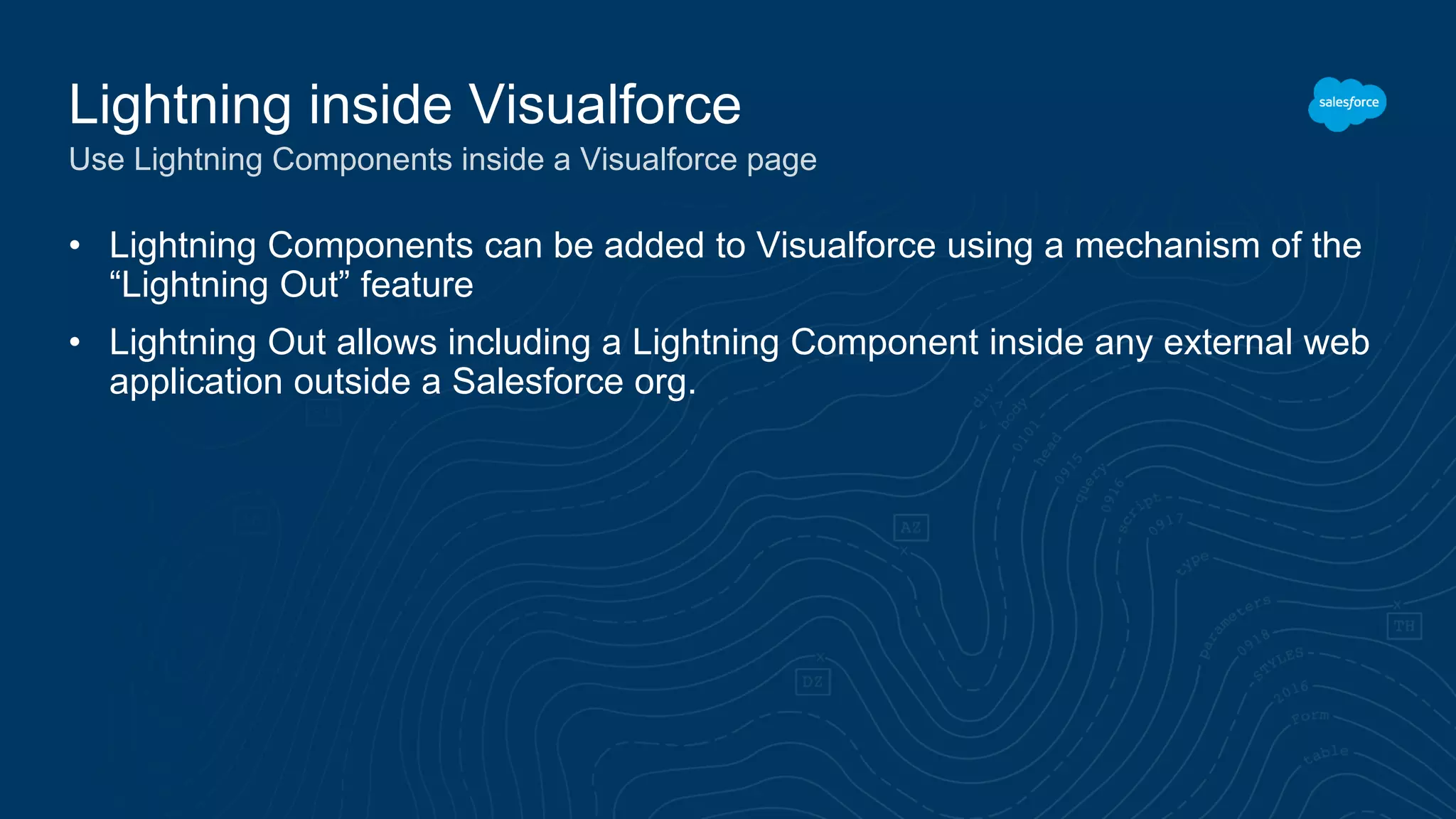 • Lightning Components can be added to Visualforce using a mechanism of the
“Lightning Out” feature
• Lightning Out allows including a Lightning Component inside any external web
application outside a Salesforce org.
Lightning inside Visualforce
Use Lightning Components inside a Visualforce page
 