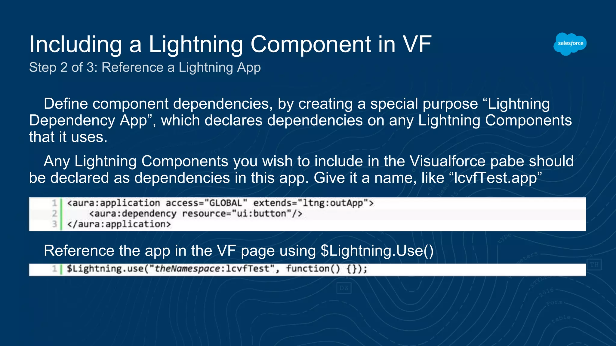Define component dependencies, by creating a special purpose “Lightning
Dependency App”, which declares dependencies on any Lightning Components
that it uses.
Any Lightning Components you wish to include in the Visualforce pabe should
be declared as dependencies in this app. Give it a name, like “lcvfTest.app”
Reference the app in the VF page using $Lightning.Use()
Including a Lightning Component in VF
Step 2 of 3: Reference a Lightning App
 