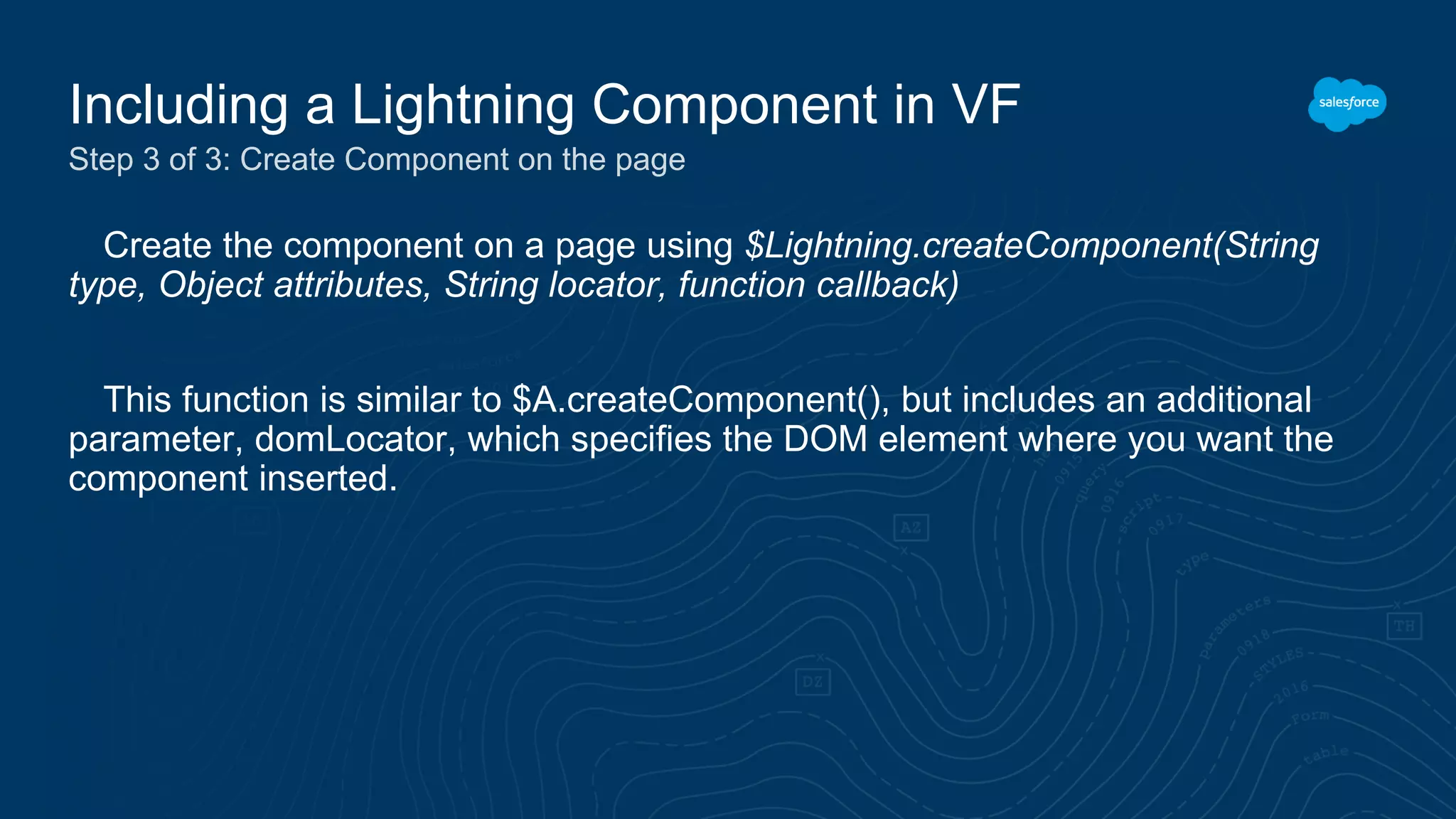Create the component on a page using $Lightning.createComponent(String
type, Object attributes, String locator, function callback)
This function is similar to $A.createComponent(), but includes an additional
parameter, domLocator, which specifies the DOM element where you want the
component inserted.
Including a Lightning Component in VF
Step 3 of 3: Create Component on the page
 