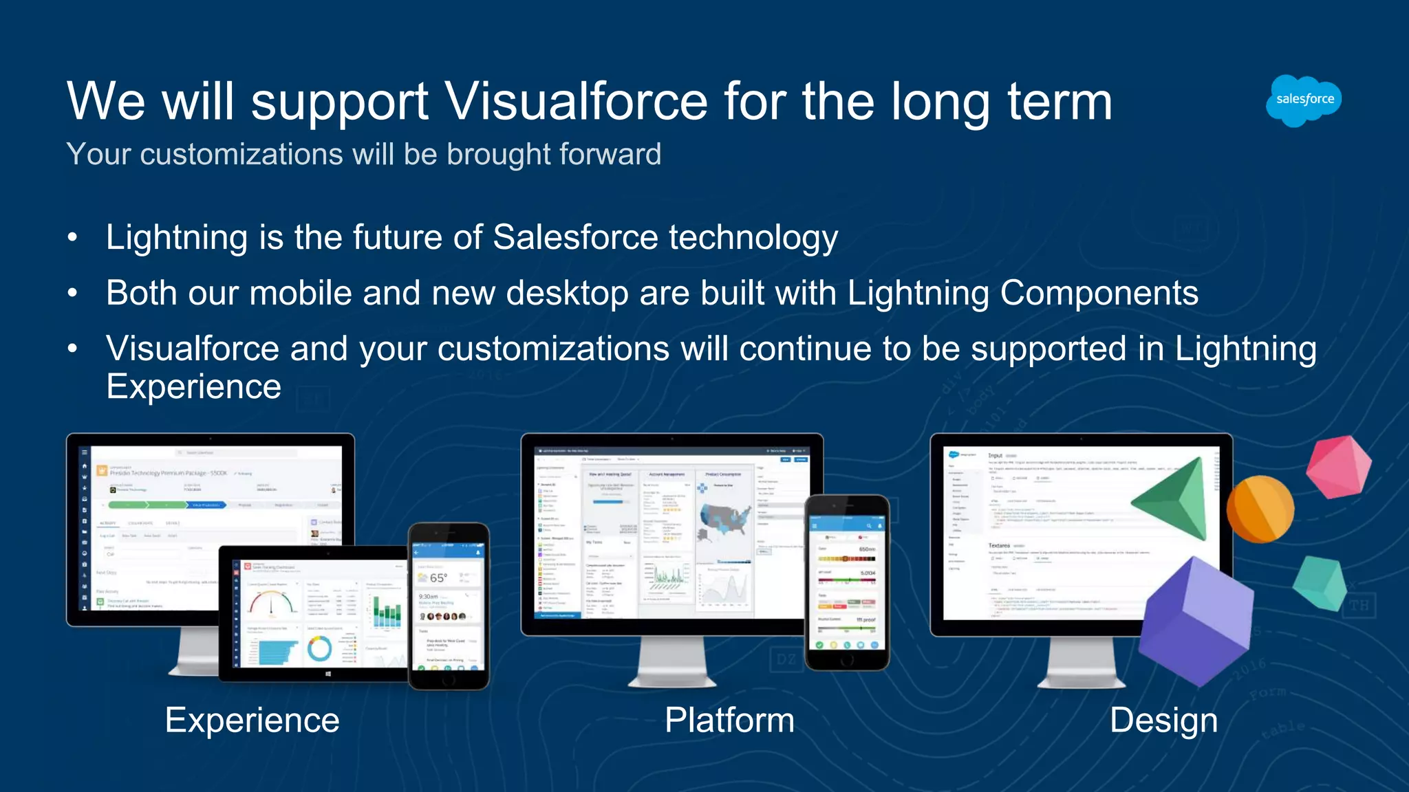 • Lightning is the future of Salesforce technology
• Both our mobile and new desktop are built with Lightning Components
• Visualforce and your customizations will continue to be supported in Lightning
Experience
Experience Platform Design
We will support Visualforce for the long term
Your customizations will be brought forward
 