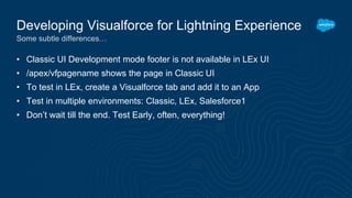 • Classic UI Development mode footer is not available in LEx UI
• /apex/vfpagename shows the page in Classic UI
• To test in LEx, create a Visualforce tab and add it to an App
• Test in multiple environments: Classic, LEx, Salesforce1
• Don’t wait till the end. Test Early, often, everything!
Developing Visualforce for Lightning Experience
Some subtle differences…
 