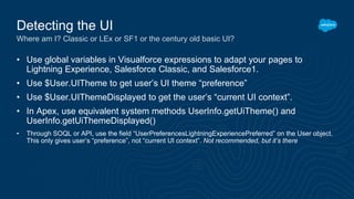 • Use global variables in Visualforce expressions to adapt your pages to
Lightning Experience, Salesforce Classic, and Salesforce1.
• Use $User.UITheme to get user’s UI theme “preference”
• Use $User.UIThemeDisplayed to get the user’s “current UI context”.
• In Apex, use equivalent system methods UserInfo.getUiTheme() and
UserInfo.getUiThemeDisplayed()
• Through SOQL or API, use the field “UserPreferencesLightningExperiencePreferred” on the User object.
This only gives user’s “preference”, not “current UI context”. Not recommended, but it’s there
Detecting the UI
Where am I? Classic or LEx or SF1 or the century old basic UI?
 