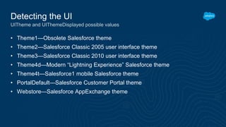 • Theme1—Obsolete Salesforce theme
• Theme2—Salesforce Classic 2005 user interface theme
• Theme3—Salesforce Classic 2010 user interface theme
• Theme4d—Modern “Lightning Experience” Salesforce theme
• Theme4t—Salesforce1 mobile Salesforce theme
• PortalDefault—Salesforce Customer Portal theme
• Webstore—Salesforce AppExchange theme
Detecting the UI
UITheme and UIThemeDisplayed possible values
 