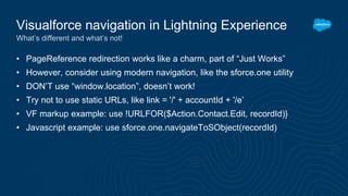 • PageReference redirection works like a charm, part of “Just Works”
• However, consider using modern navigation, like the sforce.one utility
• DON’T use “window.location”, doesn’t work!
• Try not to use static URLs, like link = '/' + accountId + '/e’
• VF markup example: use !URLFOR($Action.Contact.Edit, recordId)}
• Javascript example: use sforce.one.navigateToSObject(recordId)
Visualforce navigation in Lightning Experience
What’s different and what’s not!
 