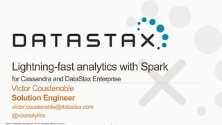 ©2014 DataStax Confidential. Do not distribute without consent.
victor.coustenoble@datastax.com
@vizanalytics
Victor Coustenoble
Solution Engineer
Lightning-fast analytics with Spark
for Cassandra and DataStax Enterprise
1
 