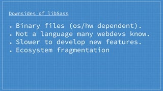 Downsides of libSass
● Binary files (os/hw dependent).
● Not a language many webdevs know.
● Slower to develop new features.
● Ecosystem fragmentation
 