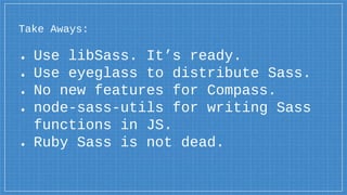 Take Aways:
● Use libSass. It’s ready.
● Use eyeglass to distribute Sass.
● No new features for Compass.
● node-sass-utils for writing Sass
functions in JS.
● Ruby Sass is not dead.
 