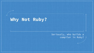 Why Not Ruby?
Seriously, who builds a
compiler in Ruby?
 