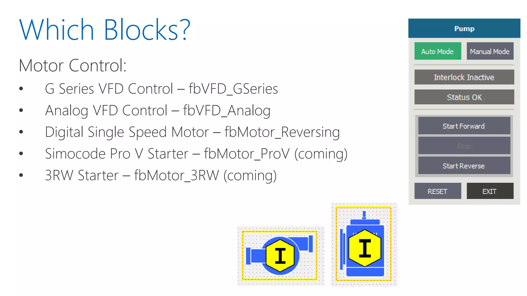 Motor Control:
• G Series VFD Control – fbVFD_GSeries
• Analog VFD Control – fbVFD_Analog
• Digital Single Speed Motor – fbMotor_Reversing
• Simocode Pro V Starter – fbMotor_ProV (coming)
• 3RW Starter – fbMotor_3RW (coming)
Which Blocks?
 