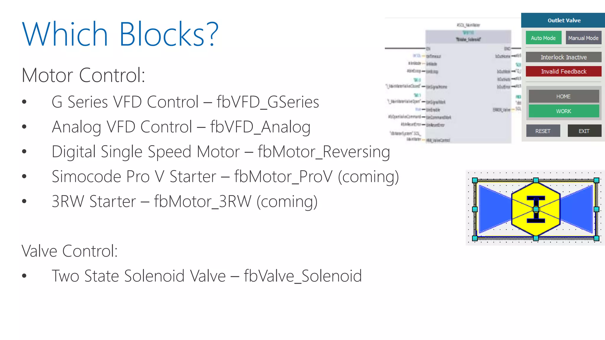 Motor Control:
• G Series VFD Control – fbVFD_GSeries
• Analog VFD Control – fbVFD_Analog
• Digital Single Speed Motor – fbMotor_Reversing
• Simocode Pro V Starter – fbMotor_ProV (coming)
• 3RW Starter – fbMotor_3RW (coming)
Valve Control:
• Two State Solenoid Valve – fbValve_Solenoid
Which Blocks?
 