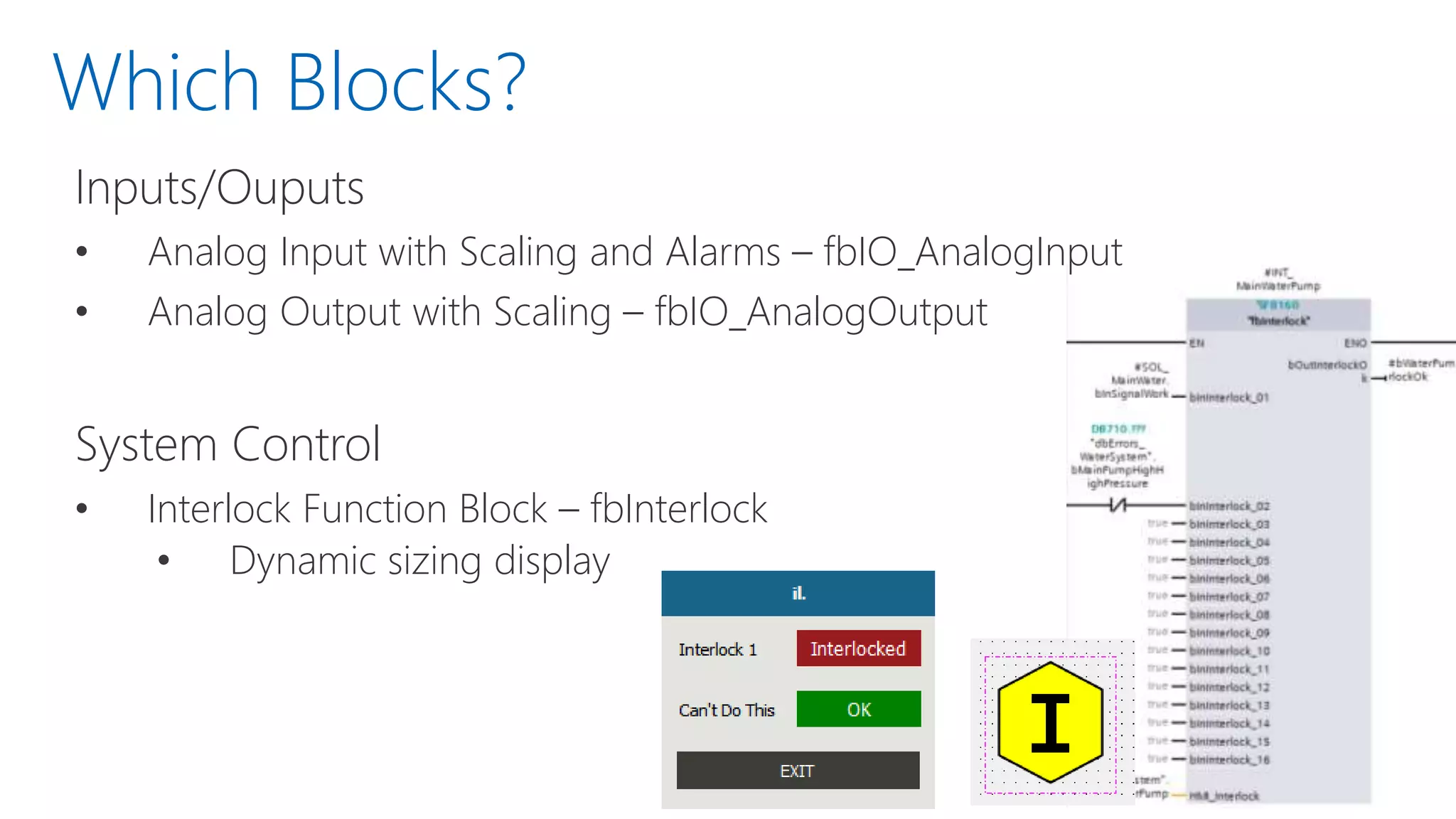 Which Blocks?
Inputs/Ouputs
• Analog Input with Scaling and Alarms – fbIO_AnalogInput
• Analog Output with Scaling – fbIO_AnalogOutput
System Control
• Interlock Function Block – fbInterlock
• Dynamic sizing display
 