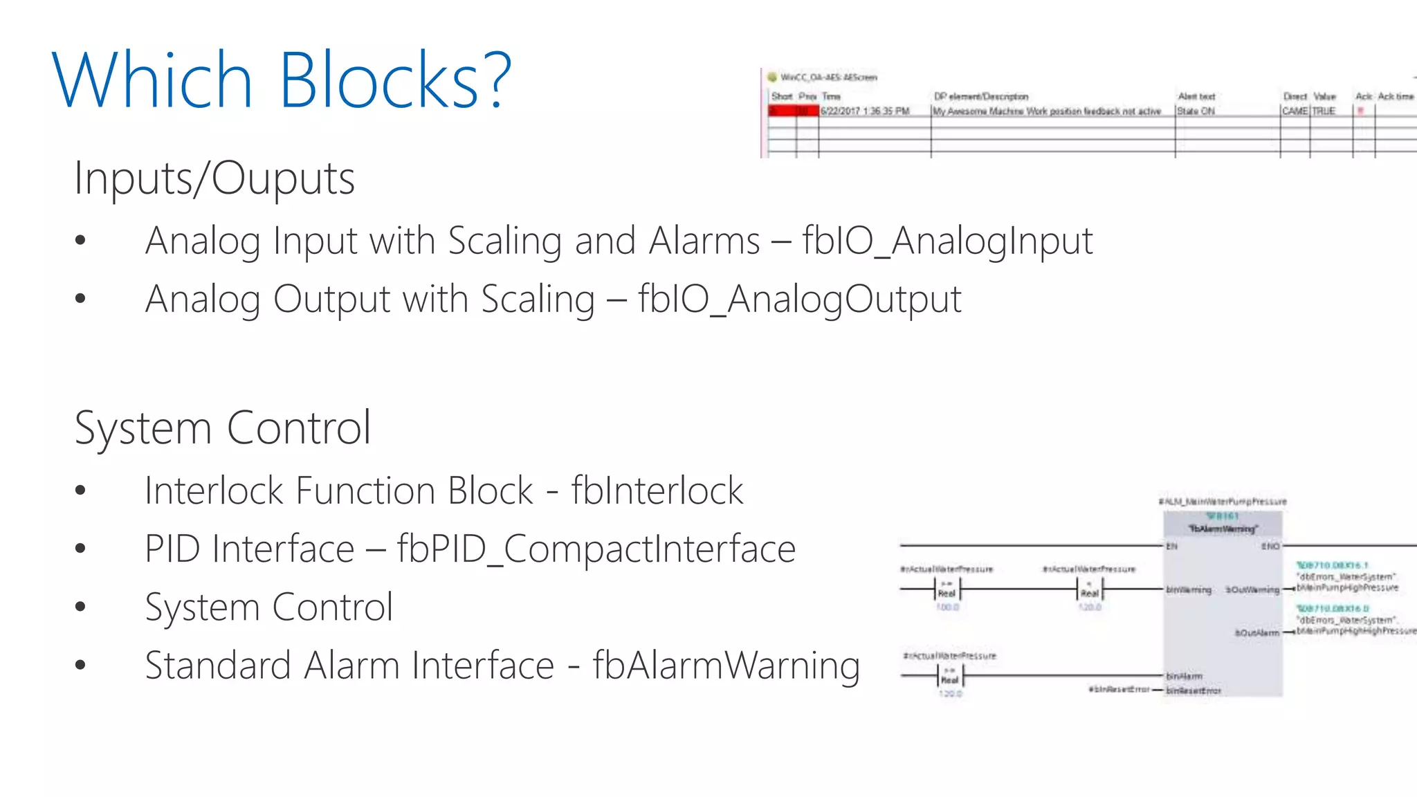 Which Blocks?
Inputs/Ouputs
• Analog Input with Scaling and Alarms – fbIO_AnalogInput
• Analog Output with Scaling – fbIO_AnalogOutput
System Control
• Interlock Function Block - fbInterlock
• PID Interface – fbPID_CompactInterface
• System Control
• Standard Alarm Interface - fbAlarmWarning
 