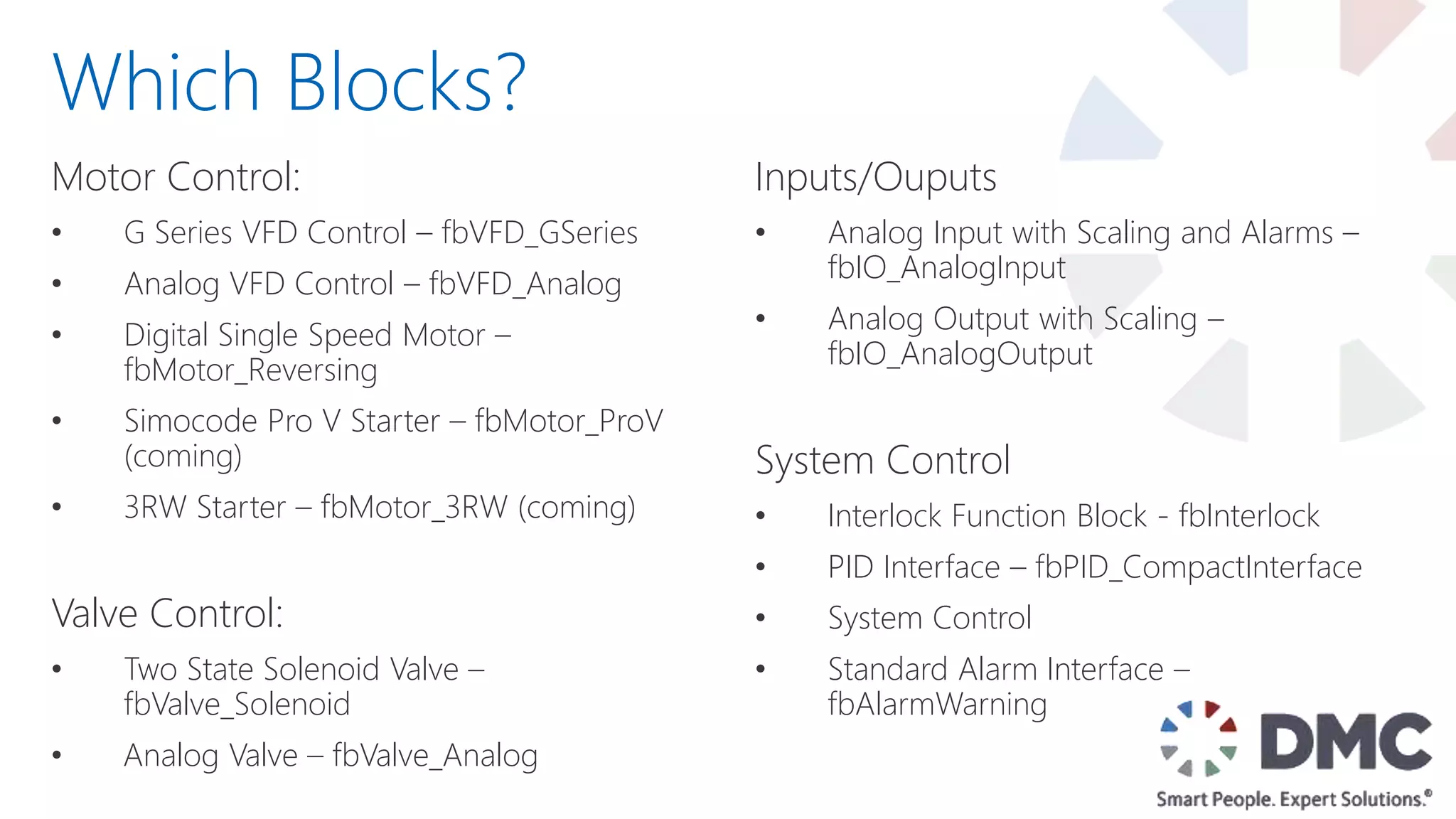 Motor Control:
• G Series VFD Control – fbVFD_GSeries
• Analog VFD Control – fbVFD_Analog
• Digital Single Speed Motor –
fbMotor_Reversing
• Simocode Pro V Starter – fbMotor_ProV
(coming)
• 3RW Starter – fbMotor_3RW (coming)
Valve Control:
• Two State Solenoid Valve –
fbValve_Solenoid
• Analog Valve – fbValve_Analog
Which Blocks?
Inputs/Ouputs
• Analog Input with Scaling and Alarms –
fbIO_AnalogInput
• Analog Output with Scaling –
fbIO_AnalogOutput
System Control
• Interlock Function Block - fbInterlock
• PID Interface – fbPID_CompactInterface
• System Control
• Standard Alarm Interface –
fbAlarmWarning
 