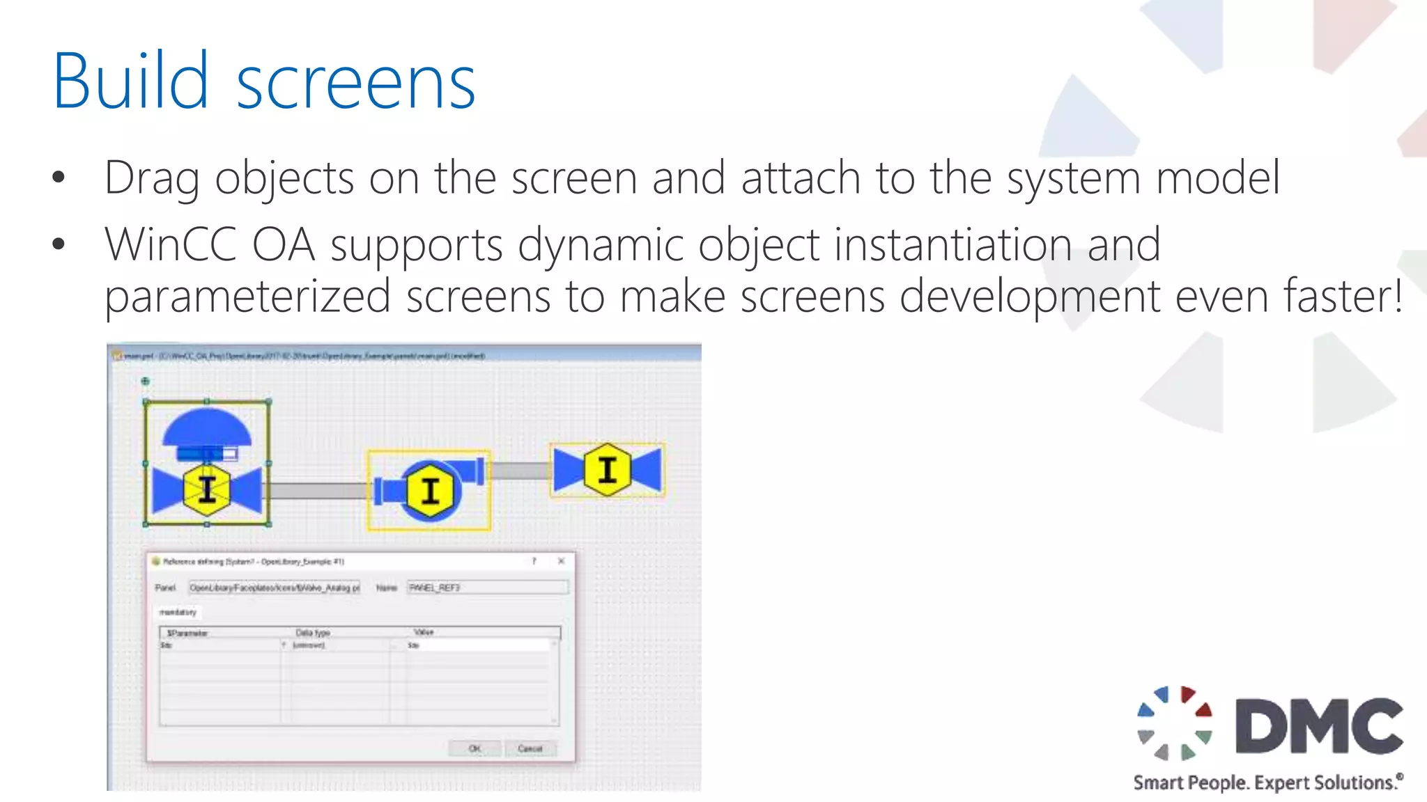 • Drag objects on the screen and attach to the system model
• WinCC OA supports dynamic object instantiation and
parameterized screens to make screens development even faster!
Build screens
 