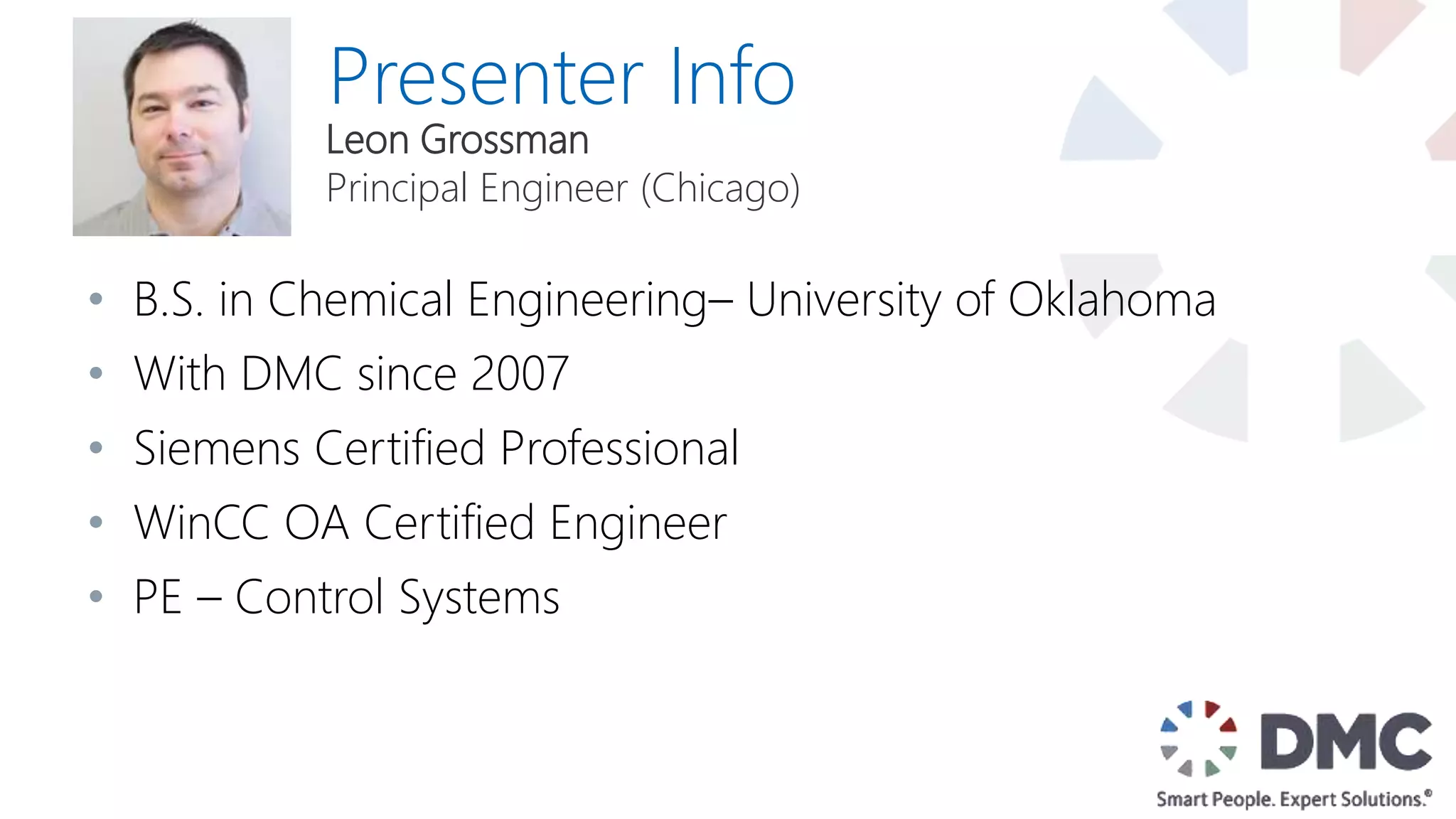 Presenter Info
• B.S. in Chemical Engineering– University of Oklahoma
• With DMC since 2007
• Siemens Certified Professional
• WinCC OA Certified Engineer
• PE – Control Systems
Leon Grossman
Principal Engineer (Chicago)
 