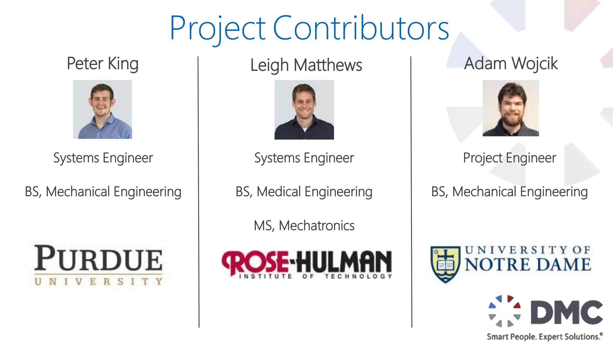 Peter King
Systems Engineer
BS, Mechanical Engineering
Leigh Matthews Adam Wojcik
Project Engineer
BS, Mechanical Engineering
Project Contributors
Systems Engineer
BS, Medical Engineering
MS, Mechatronics
 