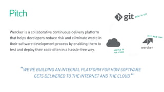 WE’RE BUILDING AN INTEGRAL PLATFORM FOR HOW SOFTWARE
GETS DELIVERED TO THE INTERNET AND THE CLOUD
“
”
Pitch
Wercker is a collaborative continuous delivery platform
that helps developers reduce risk and eliminate waste in
their software development process by enabling them to
test and deploy their code often in a hassle-free way.
 