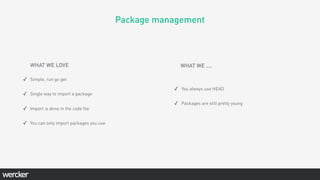 Package management
WHAT WE LOVE
✓ Simple, run go get
✓ Single way to import a package
✓ Import is done in the code ﬁle
✓ You can only import packages you use
✓ You always use HEAD
✓ Packages are still pretty young
WHAT WE ....
 