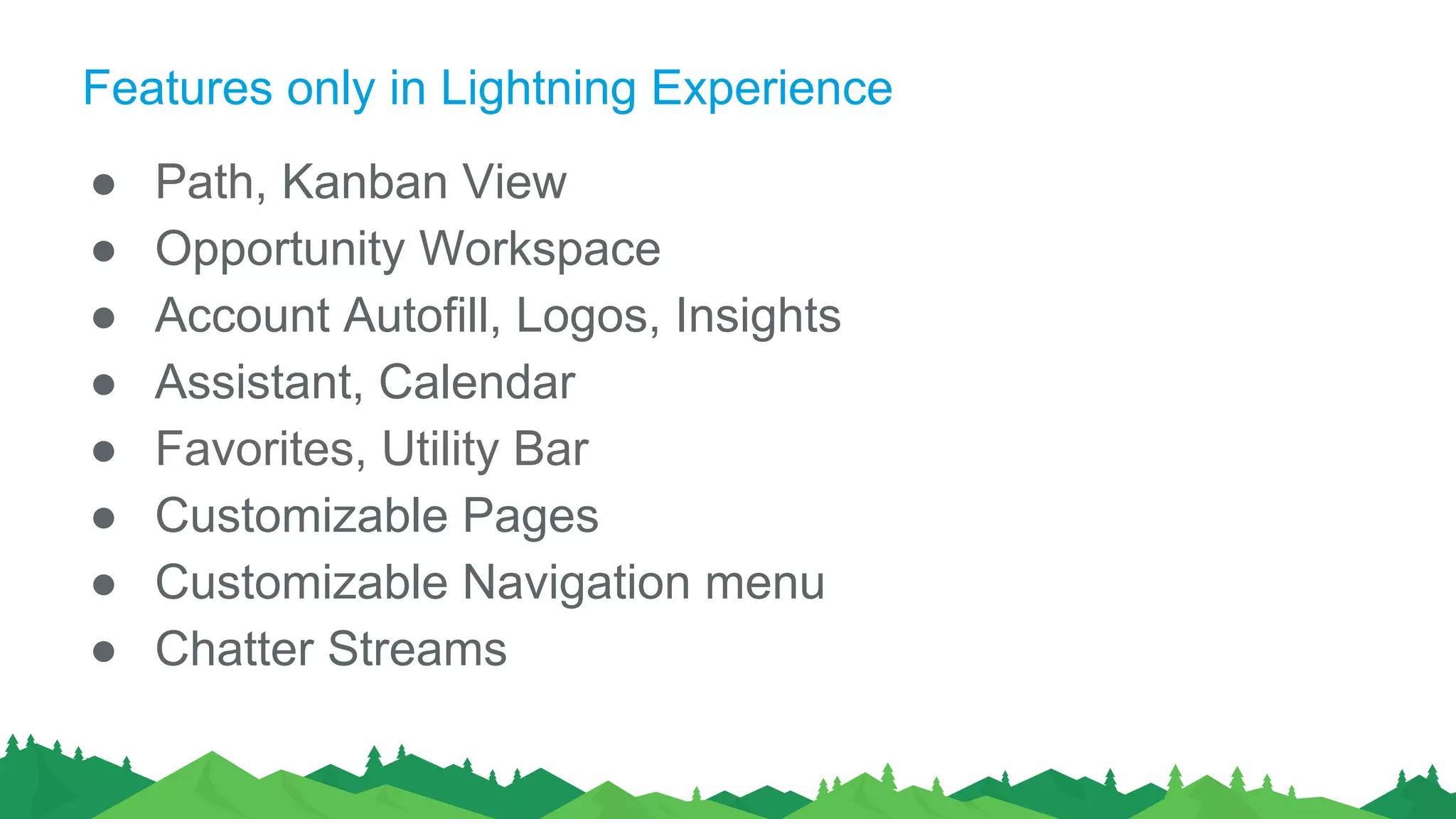 Features only in Lightning Experience
● Path, Kanban View
● Opportunity Workspace
● Account Autofill, Logos, Insights
● Assistant, Calendar
● Favorites, Utility Bar
● Customizable Pages
● Customizable Navigation menu
● Chatter Streams
 