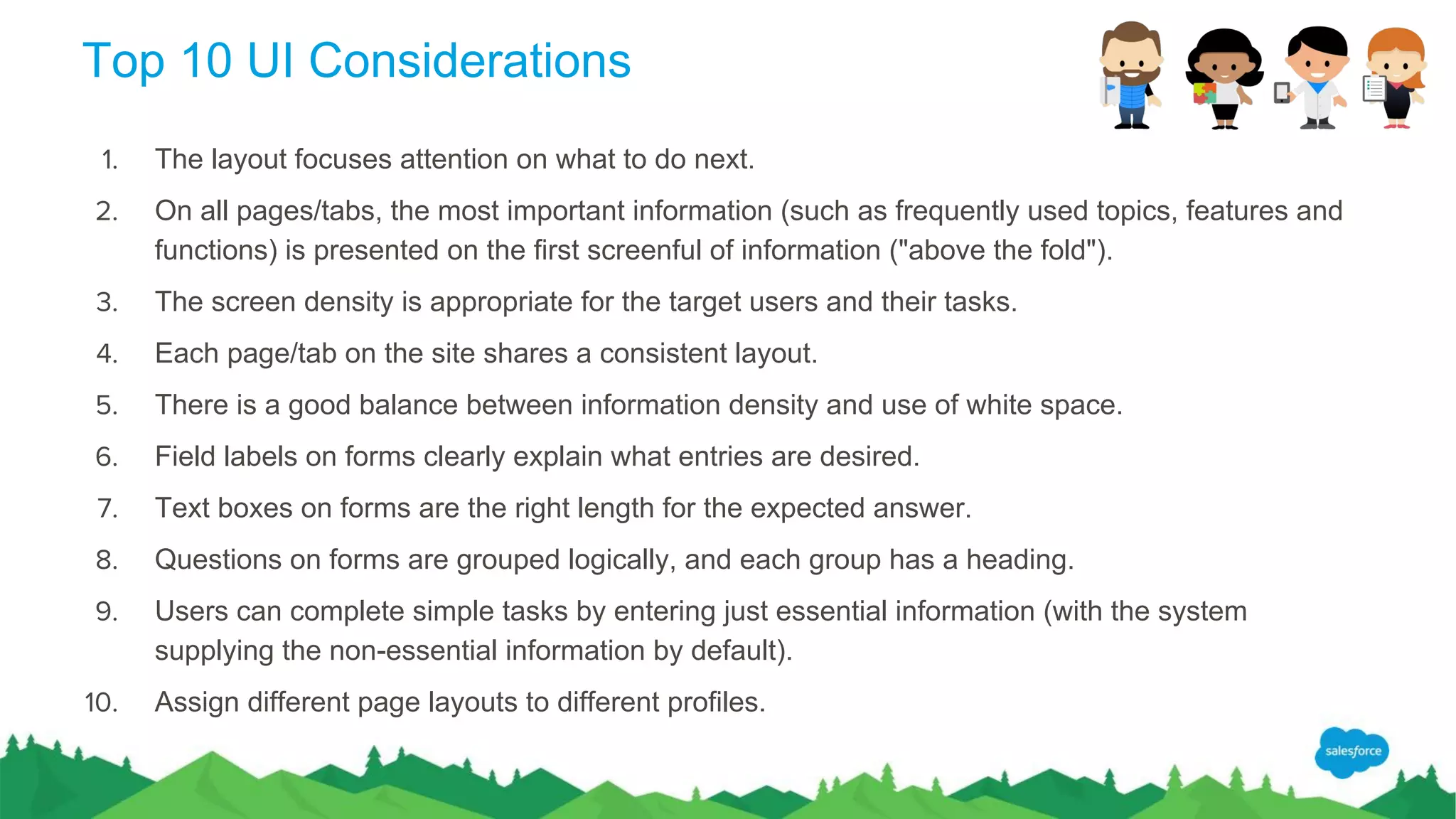 Top 10 UI Considerations
1. The layout focuses attention on what to do next.
2. On all pages/tabs, the most important information (such as frequently used topics, features and
functions) is presented on the first screenful of information ("above the fold").
3. The screen density is appropriate for the target users and their tasks.
4. Each page/tab on the site shares a consistent layout.
5. There is a good balance between information density and use of white space.
6. Field labels on forms clearly explain what entries are desired.
7. Text boxes on forms are the right length for the expected answer.
8. Questions on forms are grouped logically, and each group has a heading.
9. Users can complete simple tasks by entering just essential information (with the system
supplying the non-essential information by default).
10. Assign different page layouts to different profiles.
 