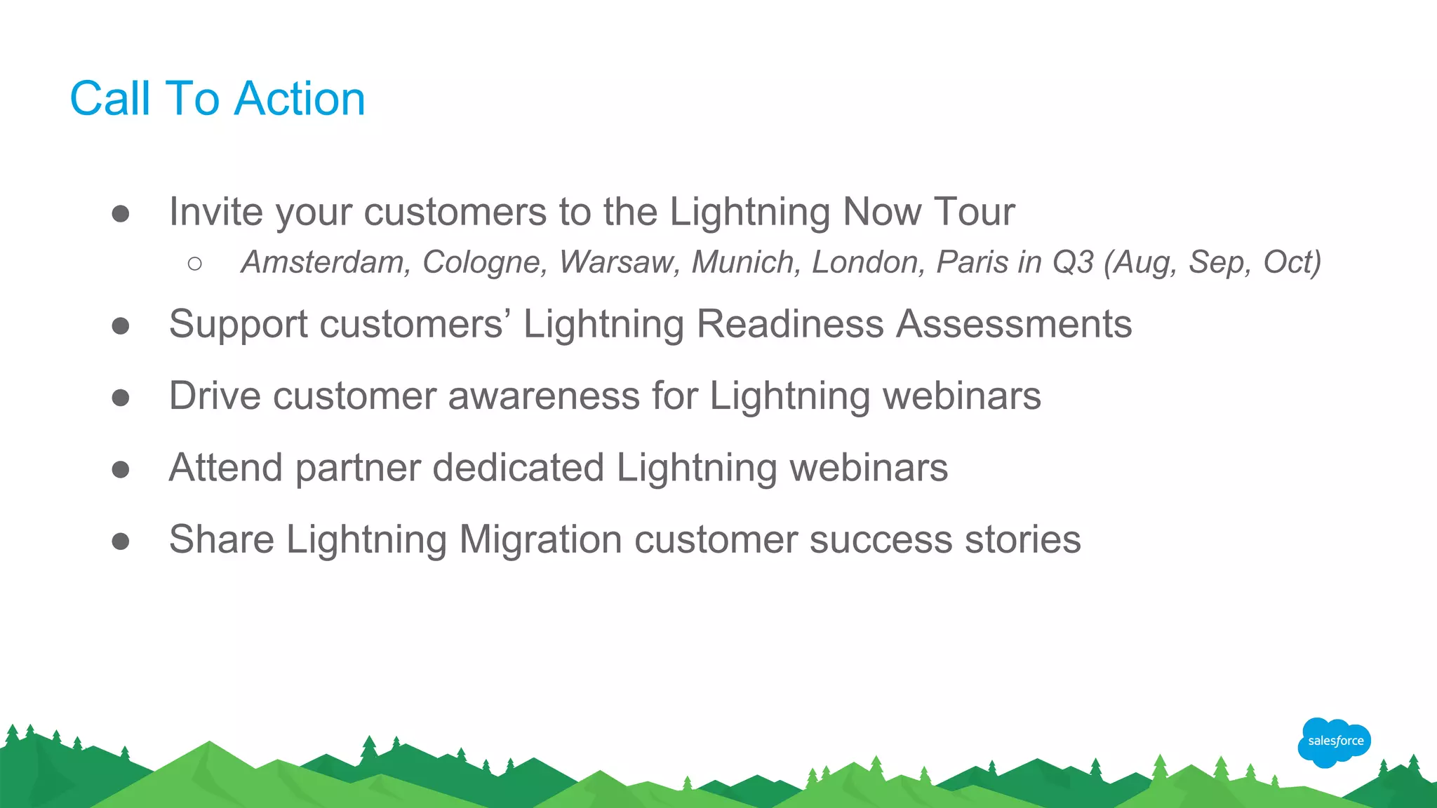 Call To Action
● Invite your customers to the Lightning Now Tour
○ Amsterdam, Cologne, Warsaw, Munich, London, Paris in Q3 (Aug, Sep, Oct)
● Support customers’ Lightning Readiness Assessments
● Drive customer awareness for Lightning webinars
● Attend partner dedicated Lightning webinars
● Share Lightning Migration customer success stories
 