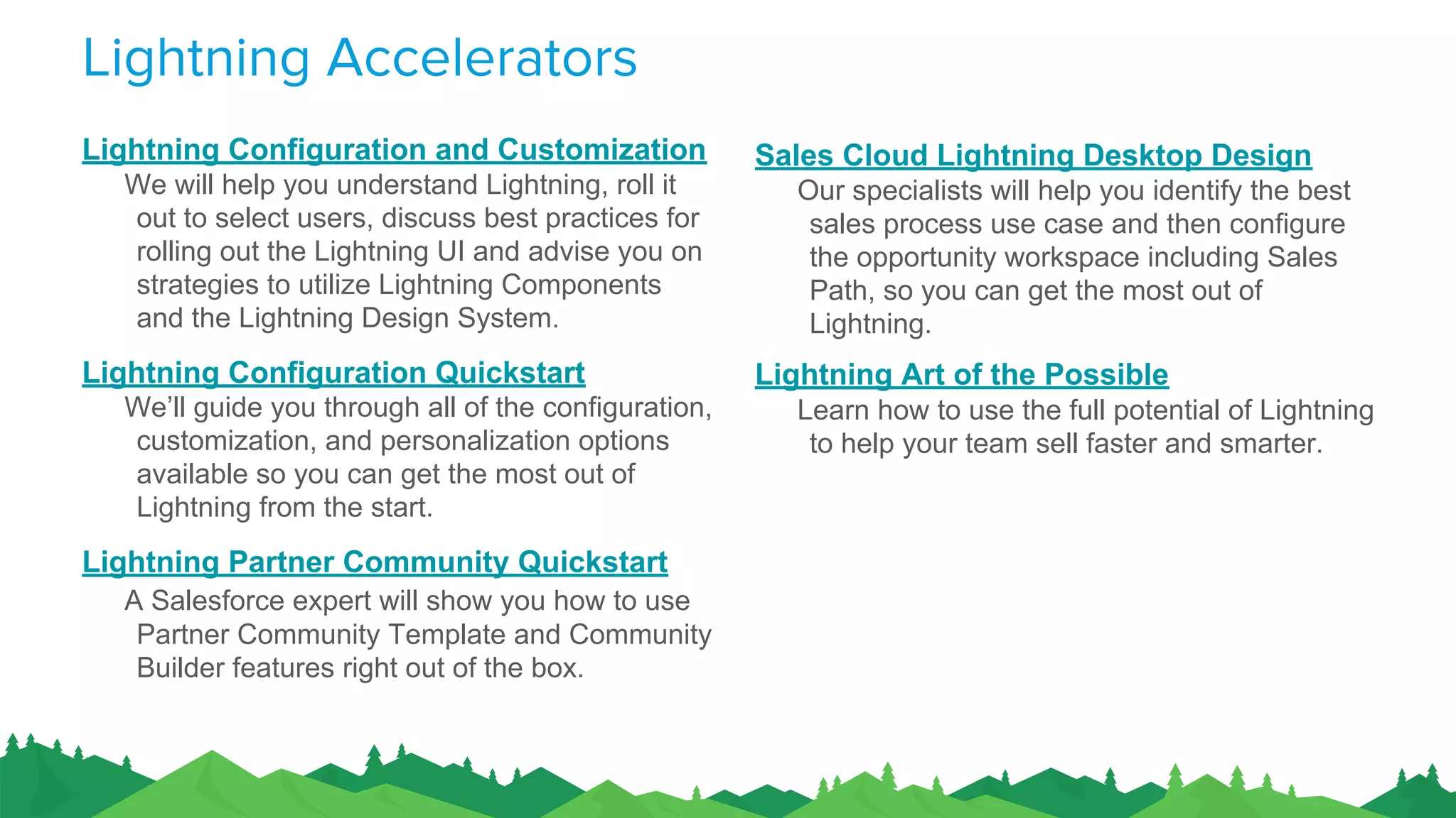 Lightning Accelerators
Lightning Configuration and Customization
We will help you understand Lightning, roll it
out to select users, discuss best practices for
rolling out the Lightning UI and advise you on
strategies to utilize Lightning Components
and the Lightning Design System.
Lightning Configuration Quickstart
We’ll guide you through all of the configuration,
customization, and personalization options
available so you can get the most out of
Lightning from the start.
Lightning Partner Community Quickstart
A Salesforce expert will show you how to use
Partner Community Template and Community
Builder features right out of the box.
Sales Cloud Lightning Desktop Design
Our specialists will help you identify the best
sales process use case and then configure
the opportunity workspace including Sales
Path, so you can get the most out of
Lightning.
Lightning Art of the Possible
Learn how to use the full potential of Lightning
to help your team sell faster and smarter.
 