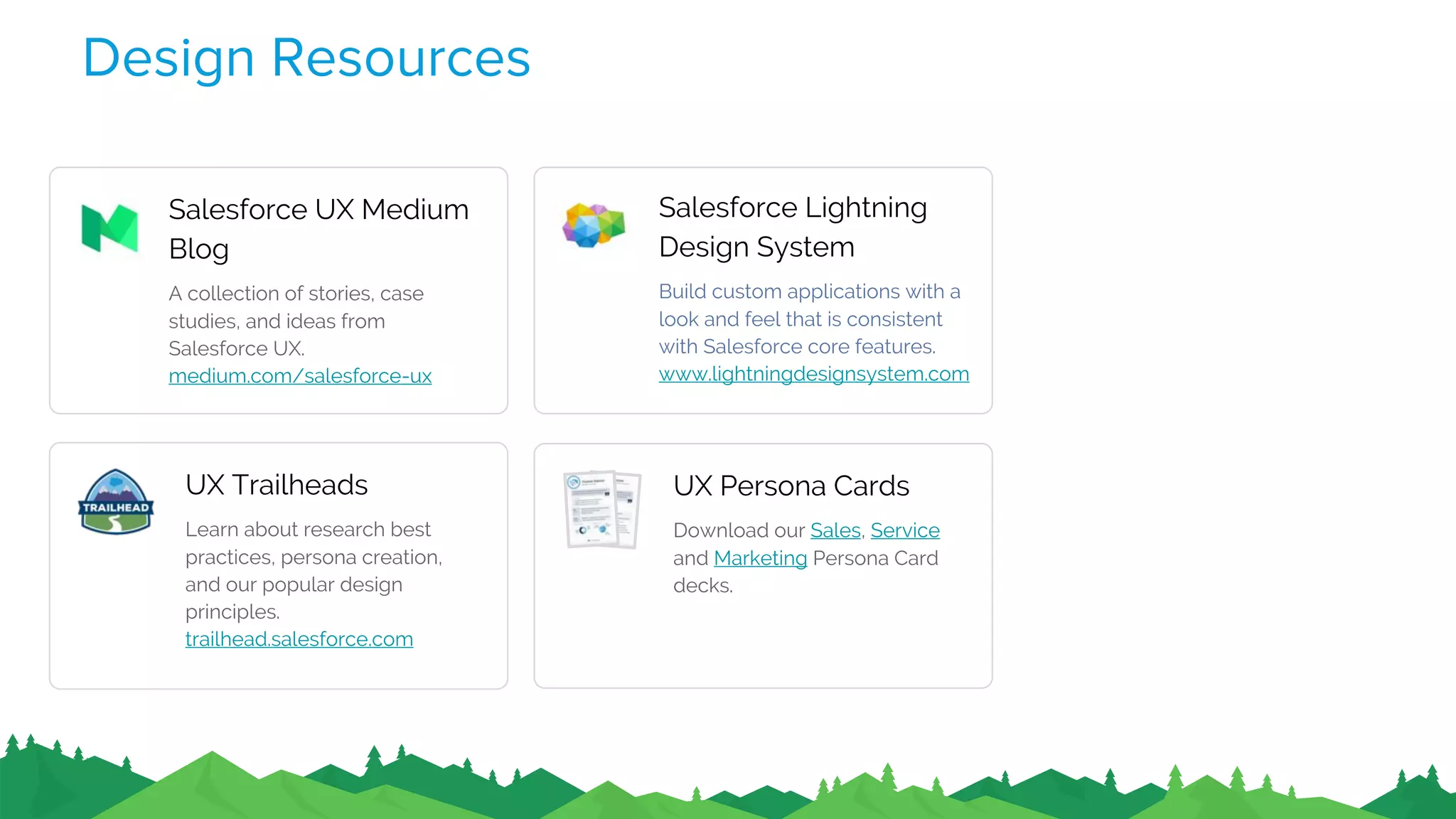 Design Resources
Salesforce UX Medium
Blog
A collection of stories, case
studies, and ideas from
Salesforce UX.
medium.com/salesforce-ux
Salesforce Lightning
Design System
Build custom applications with a
look and feel that is consistent
with Salesforce core features.
www.lightningdesignsystem.com
UX Trailheads
Learn about research best
practices, persona creation,
and our popular design
principles.
trailhead.salesforce.com
UX Persona Cards
Download our Sales, Service
and Marketing Persona Card
decks.
 