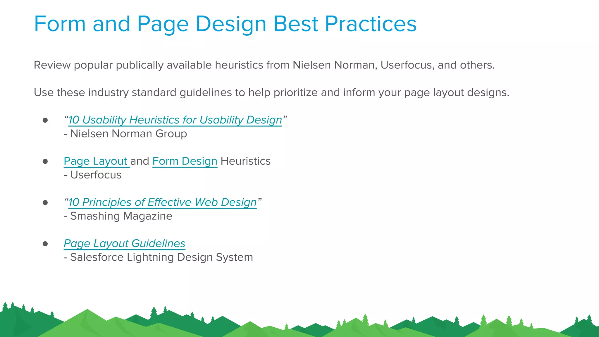 Form and Page Design Best Practices
Review popular publically available heuristics from Nielsen Norman, Userfocus, and others.
Use these industry standard guidelines to help prioritize and inform your page layout designs.
● “10 Usability Heuristics for Usability Design”
- Nielsen Norman Group
● Page Layout and Form Design Heuristics
- Userfocus
● “10 Principles of Effective Web Design”
- Smashing Magazine
● Page Layout Guidelines
- Salesforce Lightning Design System
 