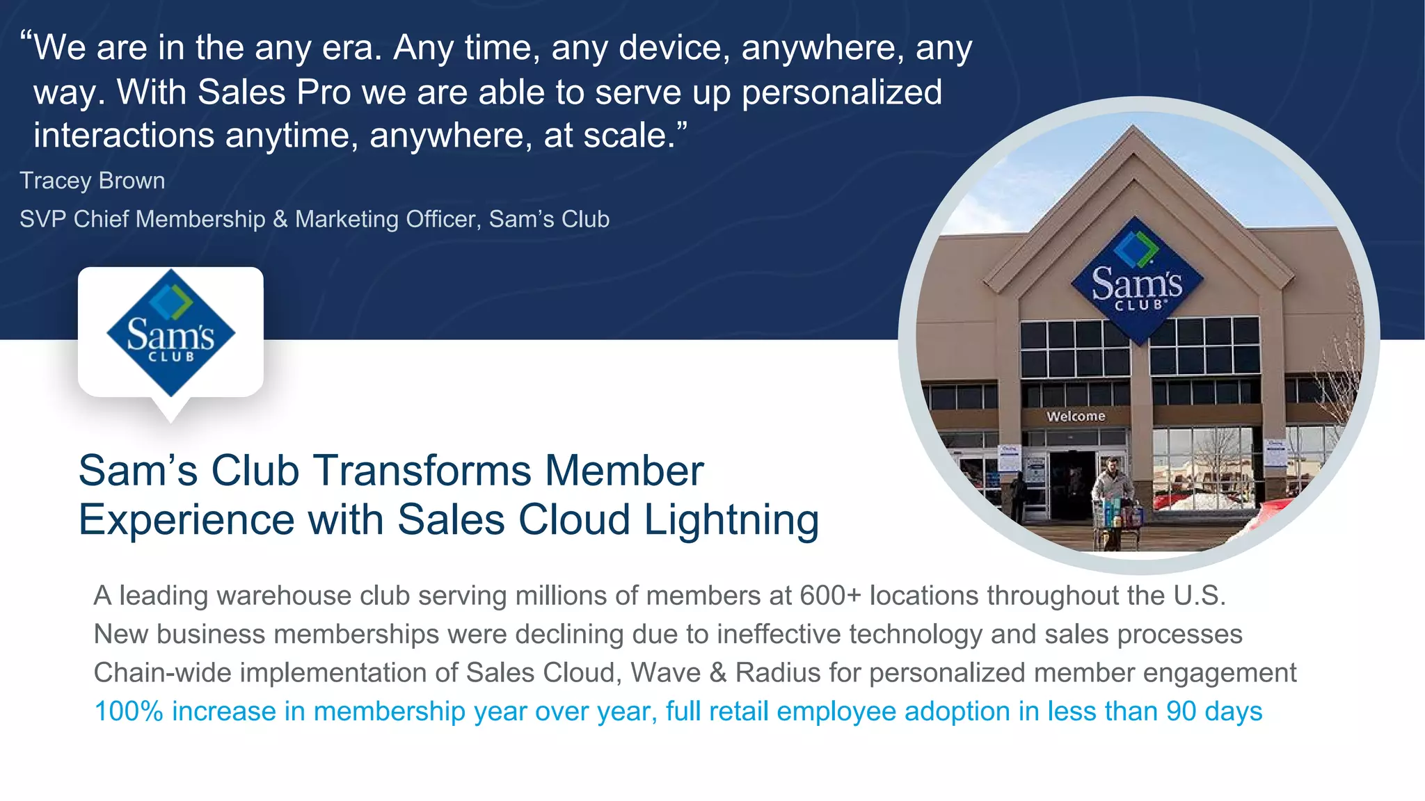 “We are in the any era. Any time, any device, anywhere, any
way. With Sales Pro we are able to serve up personalized
interactions anytime, anywhere, at scale.”
Tracey Brown
SVP Chief Membership & Marketing Officer, Sam’s Club
Sam’s Club Transforms Member
Experience with Sales Cloud Lightning
​ A leading warehouse club serving millions of members at 600+ locations throughout the U.S.
​ New business memberships were declining due to ineffective technology and sales processes
​ Chain-wide implementation of Sales Cloud, Wave & Radius for personalized member engagement
​ 100% increase in membership year over year, full retail employee adoption in less than 90 days
 