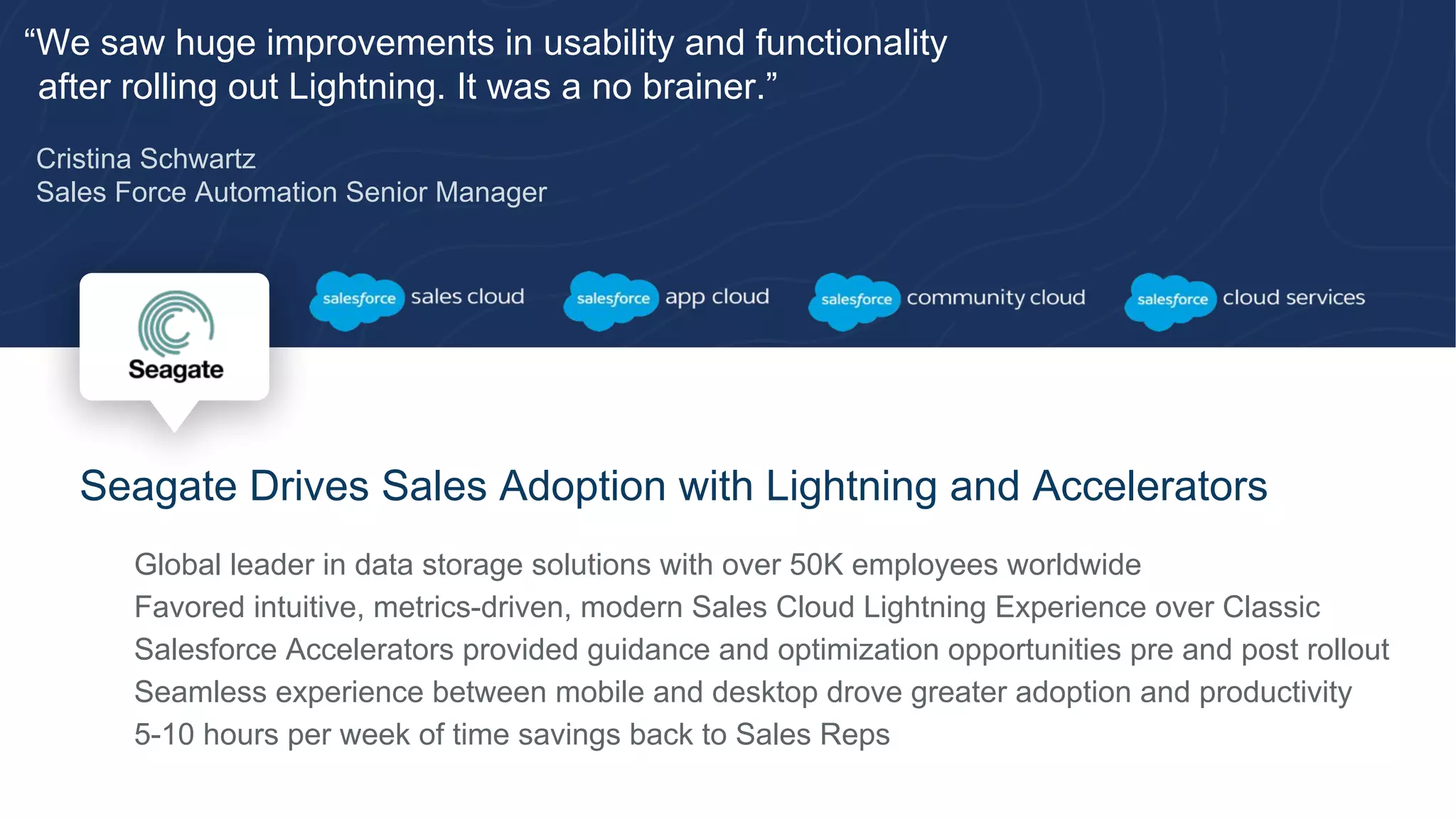 “We saw huge improvements in usability and functionality
after rolling out Lightning. It was a no brainer.”
Cristina Schwartz
Sales Force Automation Senior Manager
Seagate Drives Sales Adoption with Lightning and Accelerators
​ Global leader in data storage solutions with over 50K employees worldwide
​ Favored intuitive, metrics-driven, modern Sales Cloud Lightning Experience over Classic
​ Salesforce Accelerators provided guidance and optimization opportunities pre and post rollout
​ Seamless experience between mobile and desktop drove greater adoption and productivity
​ 5-10 hours per week of time savings back to Sales Reps
 