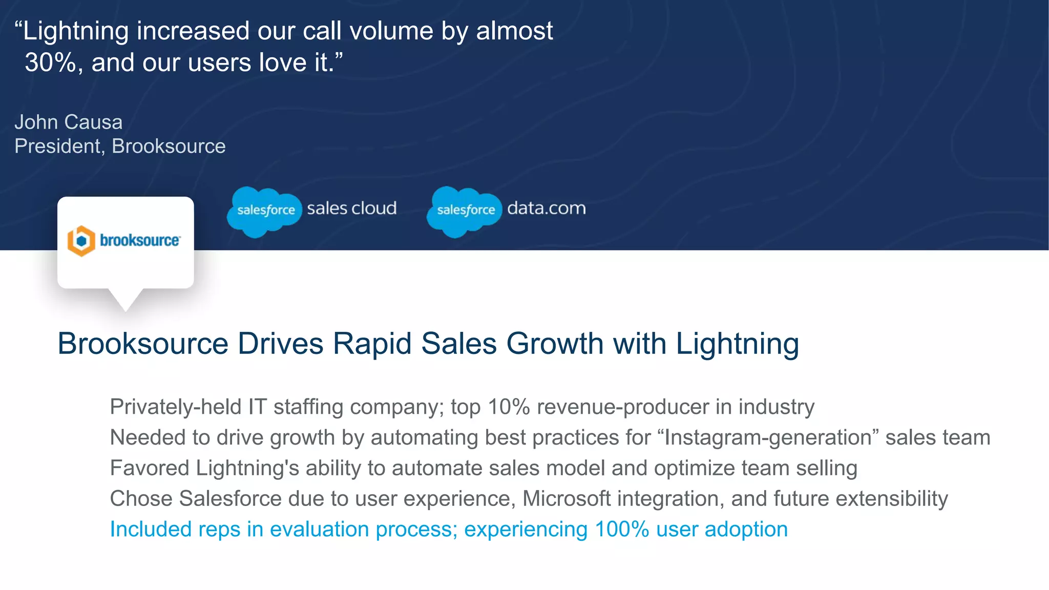 “Lightning increased our call volume by almost
30%, and our users love it.”
John Causa
President, Brooksource
Brooksource Drives Rapid Sales Growth with Lightning
​ Privately-held IT staffing company; top 10% revenue-producer in industry
​ Needed to drive growth by automating best practices for “Instagram-generation” sales team
​ Favored Lightning's ability to automate sales model and optimize team selling
​ Chose Salesforce due to user experience, Microsoft integration, and future extensibility
​ Included reps in evaluation process; experiencing 100% user adoption
 