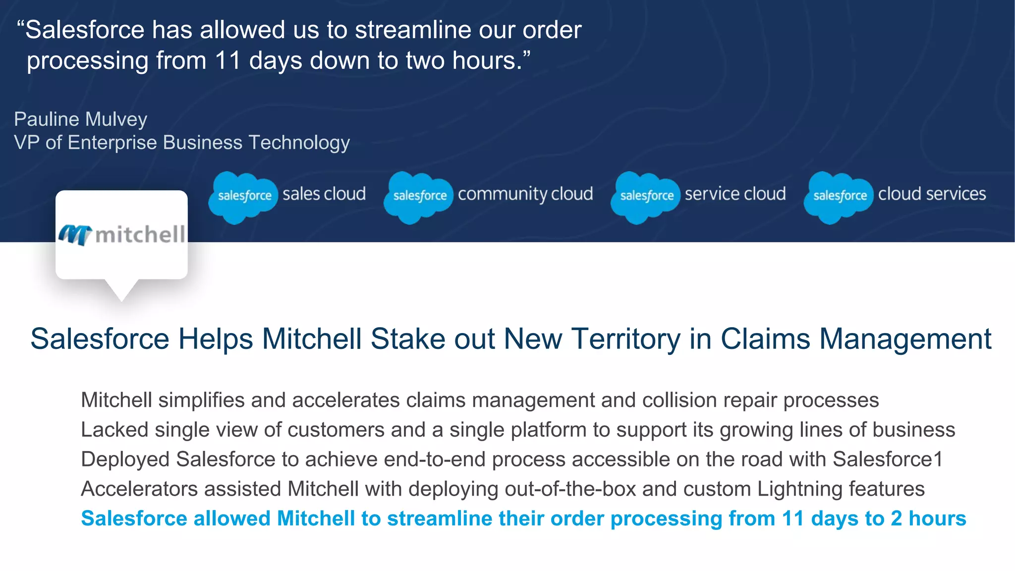 “Salesforce has allowed us to streamline our order
processing from 11 days down to two hours.”
Pauline Mulvey
VP of Enterprise Business Technology
Salesforce Helps Mitchell Stake out New Territory in Claims Management
​ Mitchell simplifies and accelerates claims management and collision repair processes
​ Lacked single view of customers and a single platform to support its growing lines of business
​ Deployed Salesforce to achieve end-to-end process accessible on the road with Salesforce1
​ Accelerators assisted Mitchell with deploying out-of-the-box and custom Lightning features
​ Salesforce allowed Mitchell to streamline their order processing from 11 days to 2 hours
 
